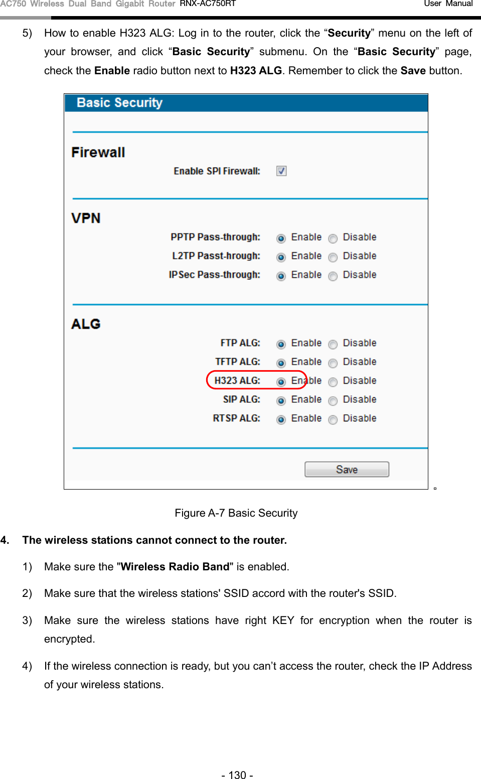 AC750 Wireless Dual Band Gigabit Router RNX-AC750RT                                             User Manual  5) How to enable H323 ALG: Log in to the router, click the “Security” menu on the left of your browser, and click “Basic Security”  submenu.  On the “Basic Security”  page, check the Enable radio button next to H323 ALG. Remember to click the Save button.     Figure A-7 Basic Security 4. The wireless stations cannot connect to the router. 1) Make sure the &quot;Wireless Radio Band&quot; is enabled. 2) Make sure that the wireless stations&apos; SSID accord with the router&apos;s SSID. 3) Make sure the wireless stations have right KEY for encryption when the router is encrypted. 4) If the wireless connection is ready, but you can’t access the router, check the IP Address of your wireless stations. - 130 - 