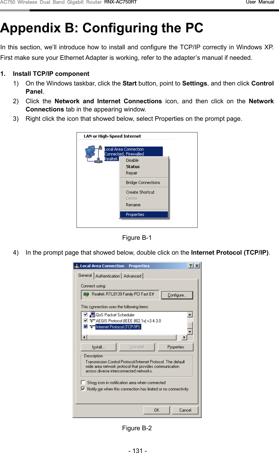 AC750 Wireless Dual Band Gigabit Router RNX-AC750RT                                             User Manual  Appendix B: Configuring the PC In this section, we’ll introduce how to install and configure the TCP/IP correctly in Windows XP. First make sure your Ethernet Adapter is working, refer to the adapter’s manual if needed. 1. Install TCP/IP component 1) On the Windows taskbar, click the Start button, point to Settings, and then click Control Panel. 2) Click  the  Network and Internet Connections icon, and then click on the Network Connections tab in the appearing window. 3) Right click the icon that showed below, select Properties on the prompt page.  Figure B-1 4) In the prompt page that showed below, double click on the Internet Protocol (TCP/IP).  Figure B-2 - 131 - 