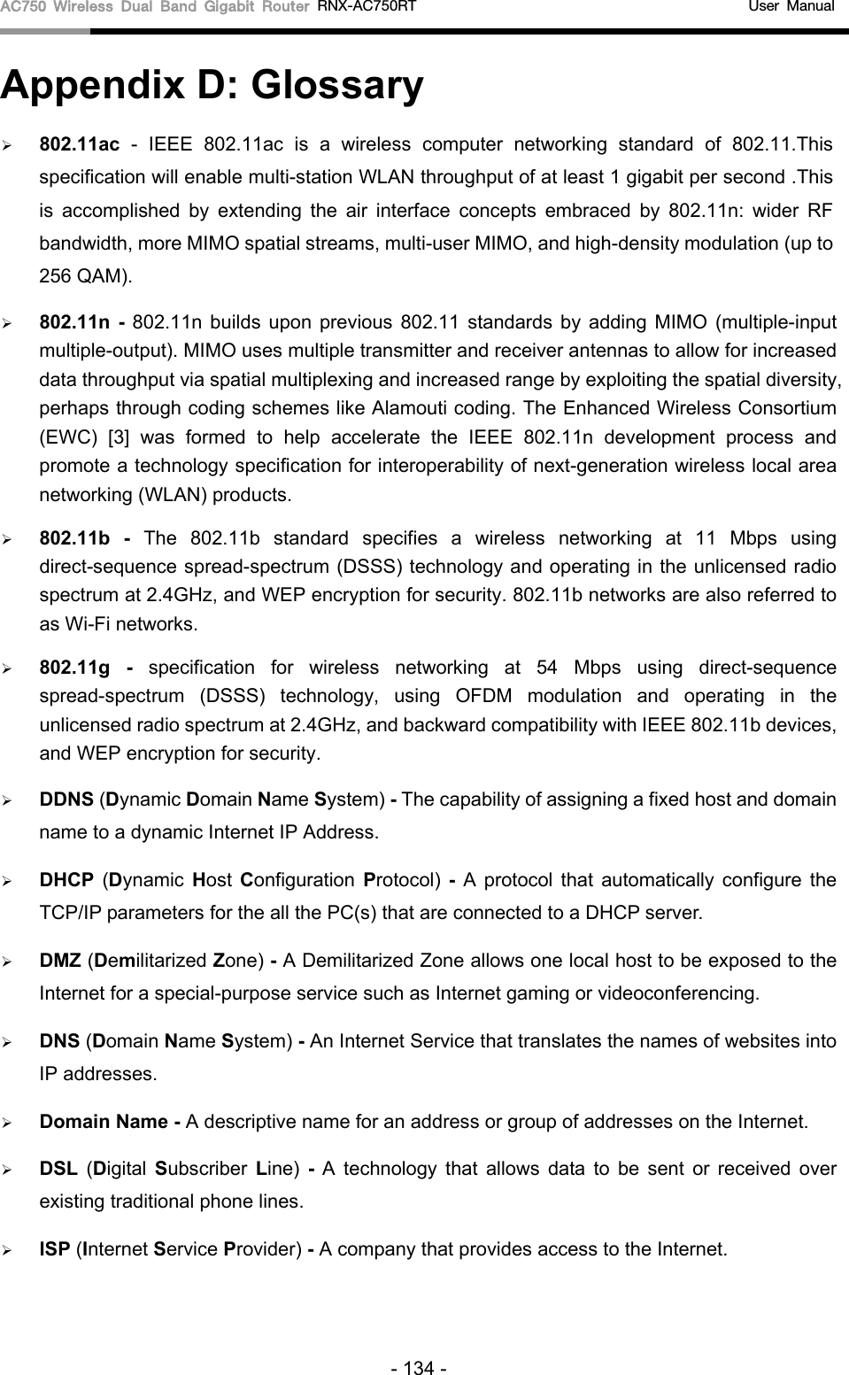 AC750 Wireless Dual Band Gigabit Router RNX-AC750RT                                             User Manual  Appendix D: Glossary  802.11ac  -  IEEE 802.11ac is a wireless computer networking standard of 802.11.This specification will enable multi-station WLAN throughput of at least 1 gigabit per second .This is accomplished by extending the air interface concepts embraced by 802.11n: wider RF bandwidth, more MIMO spatial streams, multi-user MIMO, and high-density modulation (up to 256 QAM).  802.11n  - 802.11n builds upon previous 802.11 standards by adding MIMO (multiple-input multiple-output). MIMO uses multiple transmitter and receiver antennas to allow for increased data throughput via spatial multiplexing and increased range by exploiting the spatial diversity, perhaps through coding schemes like Alamouti coding. The Enhanced Wireless Consortium (EWC) [3] was formed to help accelerate the IEEE 802.11n development process and promote a technology specification for interoperability of next-generation wireless local area networking (WLAN) products.  802.11b  -  The 802.11b standard specifies a wireless networking at 11 Mbps using direct-sequence spread-spectrum (DSSS) technology and operating in the unlicensed radio spectrum at 2.4GHz, and WEP encryption for security. 802.11b networks are also referred to as Wi-Fi networks.  802.11g - specification for wireless networking at 54 Mbps using direct-sequence spread-spectrum (DSSS) technology, using OFDM modulation and operating in the unlicensed radio spectrum at 2.4GHz, and backward compatibility with IEEE 802.11b devices, and WEP encryption for security.  DDNS (Dynamic Domain Name System) - The capability of assigning a fixed host and domain name to a dynamic Internet IP Address.    DHCP  (Dynamic Host  Configuration  Protocol)  - A protocol that automatically configure the TCP/IP parameters for the all the PC(s) that are connected to a DHCP server.  DMZ (Demilitarized Zone) - A Demilitarized Zone allows one local host to be exposed to the Internet for a special-purpose service such as Internet gaming or videoconferencing.  DNS (Domain Name System) - An Internet Service that translates the names of websites into IP addresses.  Domain Name - A descriptive name for an address or group of addresses on the Internet.    DSL  (Digital  Subscriber  Line)  - A technology that allows data to be sent or received over existing traditional phone lines.  ISP (Internet Service Provider) - A company that provides access to the Internet. - 134 - 