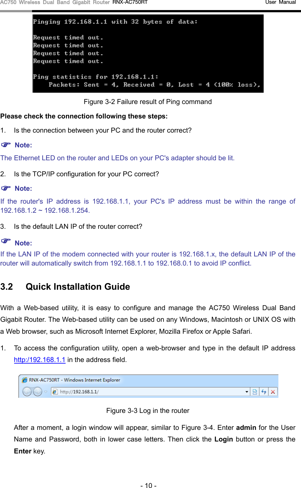 AC750 Wireless Dual Band Gigabit Router RNX-AC750RT                                             User Manual   Figure 3-2 Failure result of Ping command Please check the connection following these steps: 1. Is the connection between your PC and the router correct?  Note: The Ethernet LED on the router and LEDs on your PC&apos;s adapter should be lit. 2. Is the TCP/IP configuration for your PC correct?  Note:   If  the  router&apos;s IP address is 192.168.1.1, your PC&apos;s IP address must be within the range of 192.168.1.2 ~ 192.168.1.254. 3. Is the default LAN IP of the router correct?  Note:   If the LAN IP of the modem connected with your router is 192.168.1.x, the default LAN IP of the router will automatically switch from 192.168.1.1 to 192.168.0.1 to avoid IP conflict.   3.2 Quick Installation Guide With a Web-based utility, it is easy to configure and manage the AC750 Wireless Dual Band Gigabit Router. The Web-based utility can be used on any Windows, Macintosh or UNIX OS with a Web browser, such as Microsoft Internet Explorer, Mozilla Firefox or Apple Safari. 1. To access the configuration utility, open a web-browser and type in the default IP address http:/192.168.1.1 in the address field.  Figure 3-3 Log in the router After a moment, a login window will appear, similar to Figure 3-4. Enter admin for the User Name and Password, both in lower case letters. Then click the Login button or press the Enter key. - 10 - 