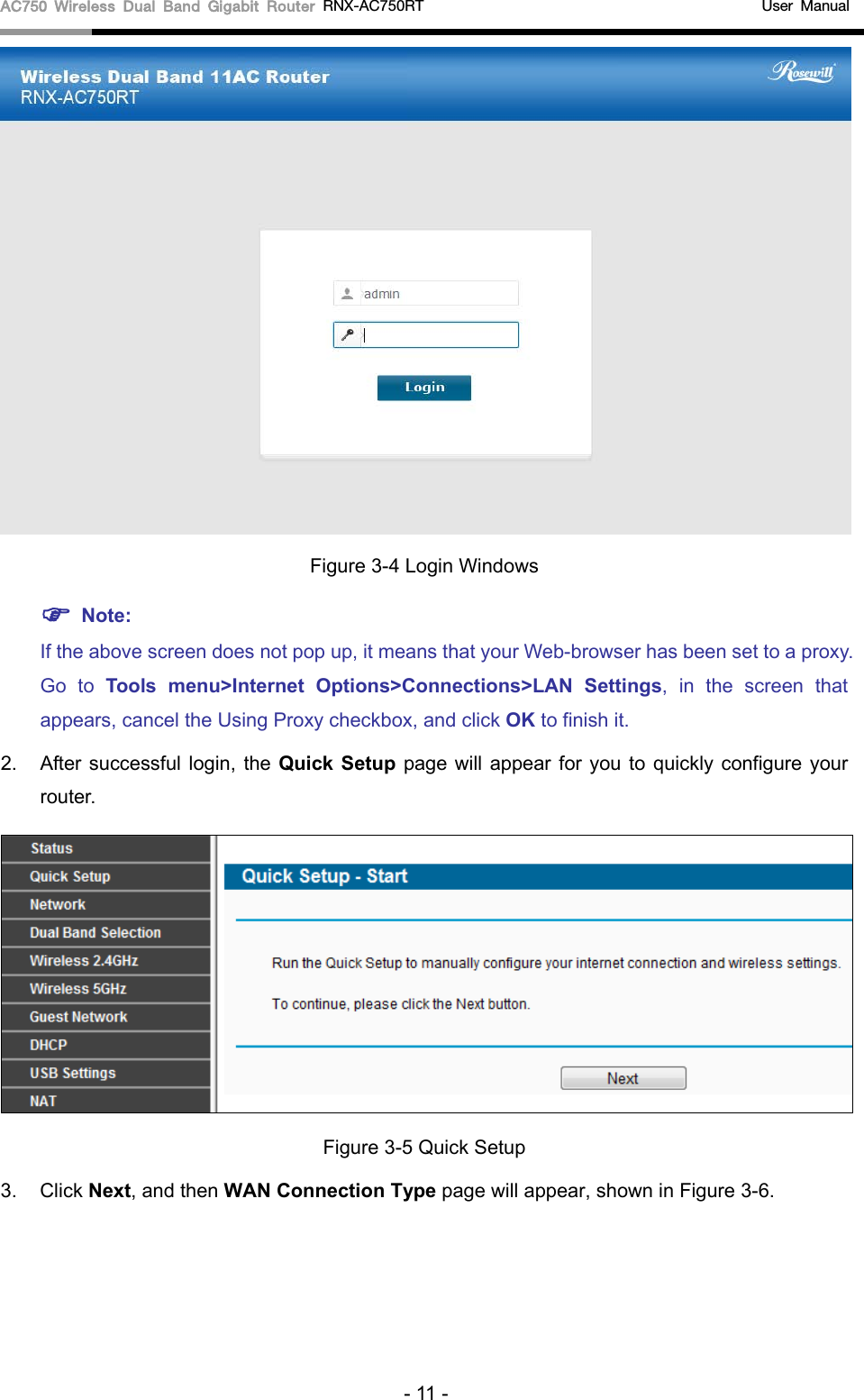 AC750 Wireless Dual Band Gigabit Router RNX-AC750RT                                             User Manual   Figure 3-4 Login Windows  Note: If the above screen does not pop up, it means that your Web-browser has been set to a proxy. Go to Tools menu&gt;Internet Options&gt;Connections&gt;LAN Settings, in the screen that appears, cancel the Using Proxy checkbox, and click OK to finish it. 2. After successful login,  the Quick Setup page will appear for you to quickly configure your router.    Figure 3-5 Quick Setup 3. Click Next, and then WAN Connection Type page will appear, shown in Figure 3-6.   - 11 - 