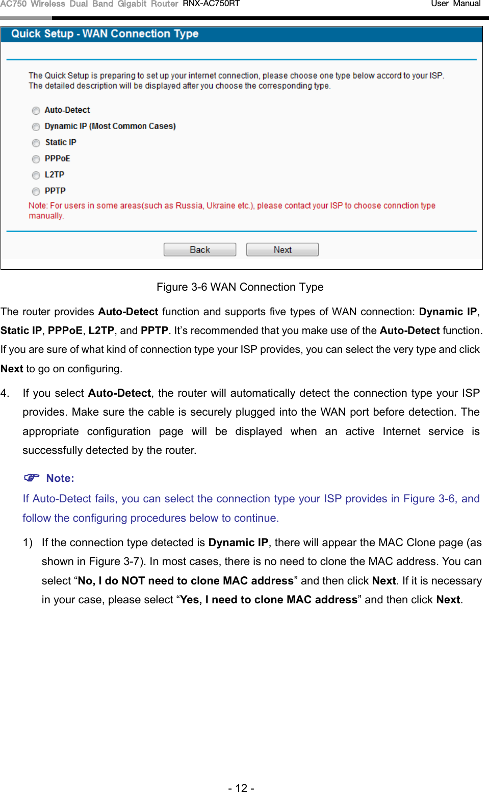 AC750 Wireless Dual Band Gigabit Router RNX-AC750RT                                             User Manual   Figure 3-6 WAN Connection Type The router provides Auto-Detect function and supports five types of WAN connection: Dynamic IP, Static IP, PPPoE, L2TP, and PPTP. It’s recommended that you make use of the Auto-Detect function. If you are sure of what kind of connection type your ISP provides, you can select the very type and click Next to go on configuring. 4. If you select Auto-Detect, the router will automatically detect the connection type your ISP provides. Make sure the cable is securely plugged into the WAN port before detection. The appropriate configuration page will be displayed when an active Internet service is successfully detected by the router.  Note: If Auto-Detect fails, you can select the connection type your ISP provides in Figure 3-6, and follow the configuring procedures below to continue. 1) If the connection type detected is Dynamic IP, there will appear the MAC Clone page (as shown in Figure 3-7). In most cases, there is no need to clone the MAC address. You can select “No, I do NOT need to clone MAC address” and then click Next. If it is necessary in your case, please select “Yes, I need to clone MAC address” and then click Next. - 12 - 
