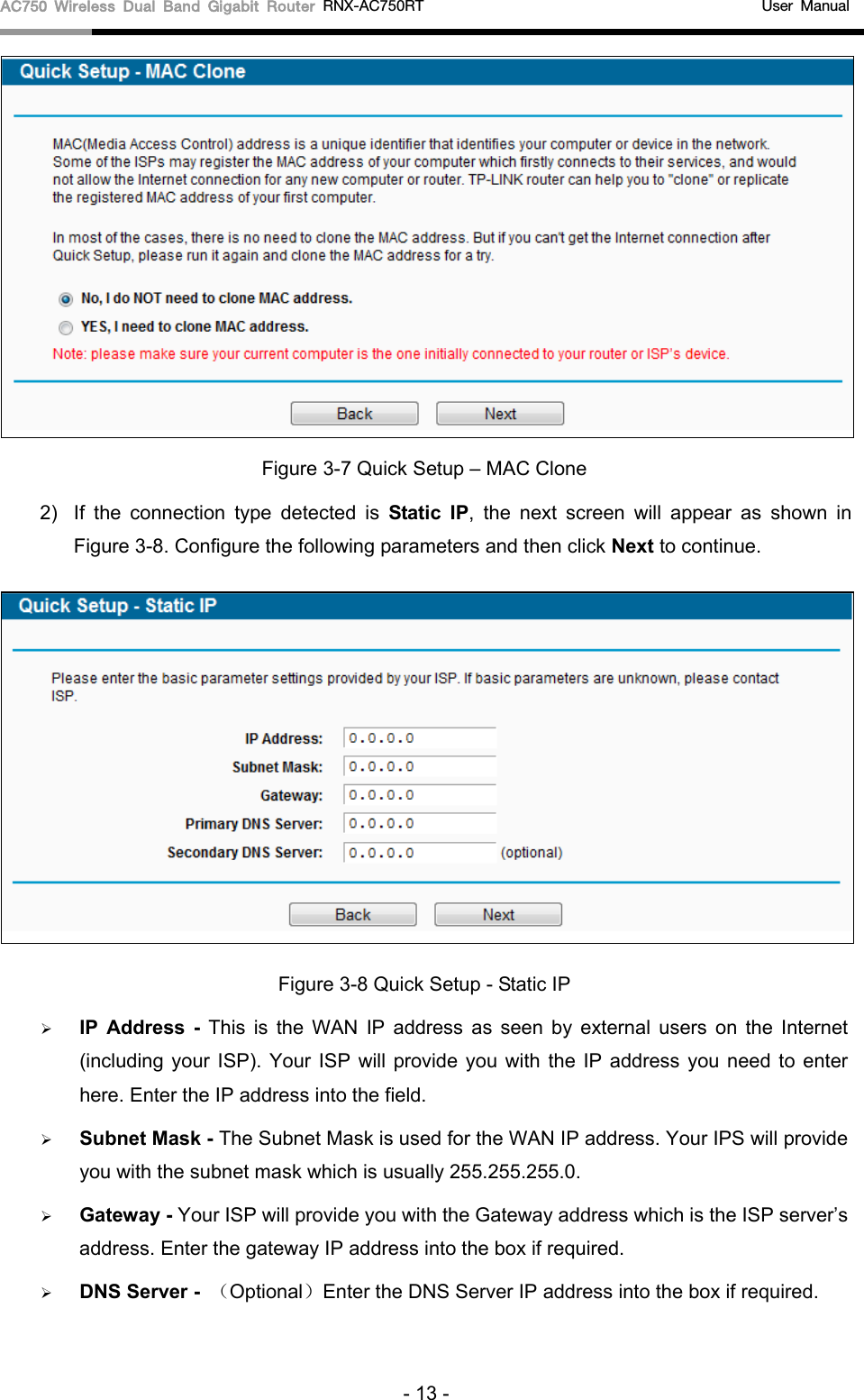 AC750 Wireless Dual Band Gigabit Router RNX-AC750RT                                             User Manual   Figure 3-7 Quick Setup – MAC Clone 2)  If the connection type detected is Static IP,  the next screen will appear as shown in Figure 3-8. Configure the following parameters and then click Next to continue.  Figure 3-8 Quick Setup - Static IP  IP Address -  This is the WAN IP address as seen by external users on the Internet (including your ISP). Your ISP will provide you with the IP address you need to enter here. Enter the IP address into the field.  Subnet Mask - The Subnet Mask is used for the WAN IP address. Your IPS will provide you with the subnet mask which is usually 255.255.255.0.  Gateway - Your ISP will provide you with the Gateway address which is the ISP server’s address. Enter the gateway IP address into the box if required.  DNS Server -  （Optional）Enter the DNS Server IP address into the box if required.   - 13 - 
