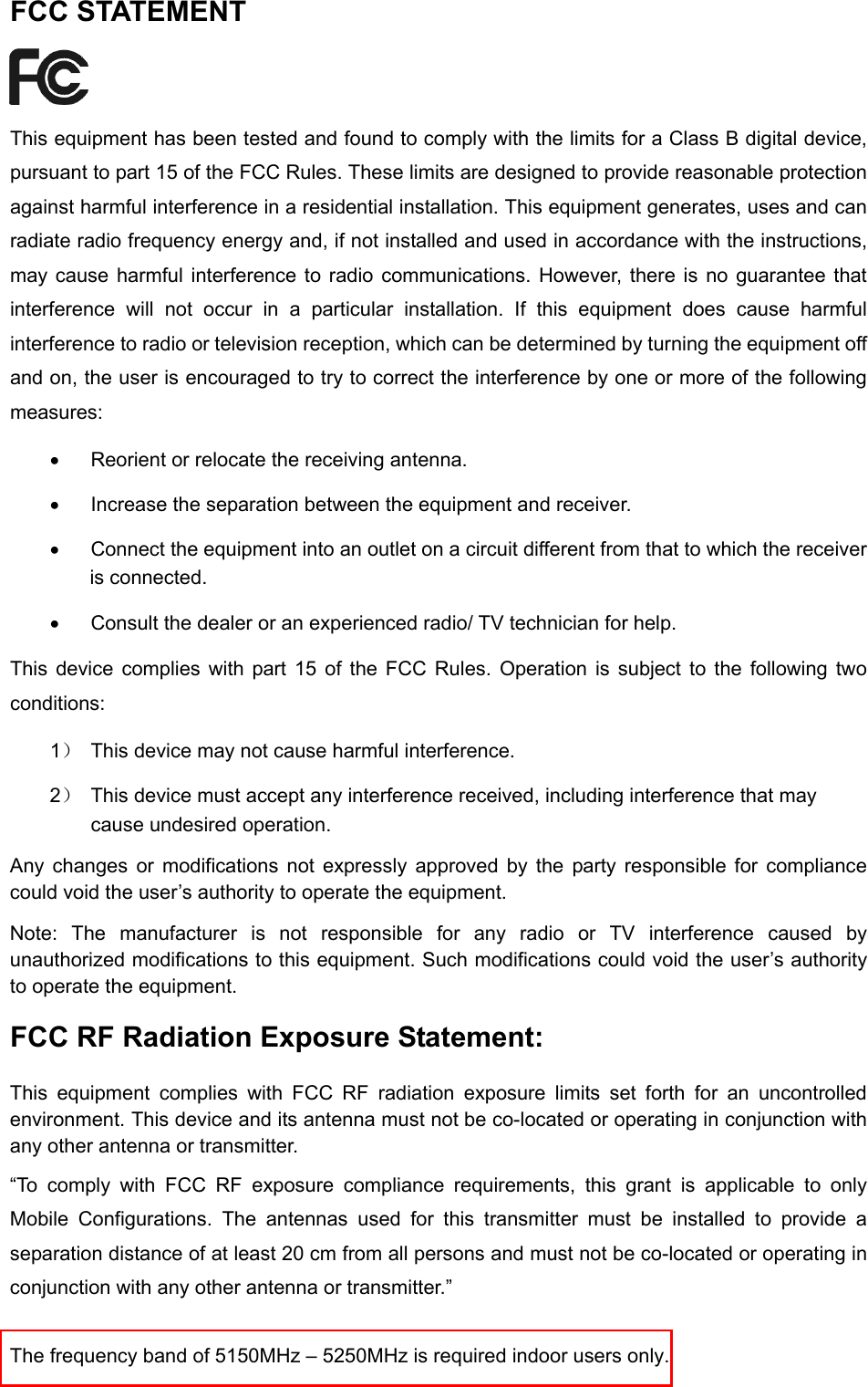  FCC STATEMENT  This equipment has been tested and found to comply with the limits for a Class B digital device, pursuant to part 15 of the FCC Rules. These limits are designed to provide reasonable protection against harmful interference in a residential installation. This equipment generates, uses and can radiate radio frequency energy and, if not installed and used in accordance with the instructions, may cause harmful interference to radio communications. However, there is no guarantee that interference will not occur in a particular installation. If this equipment does cause harmful interference to radio or television reception, which can be determined by turning the equipment off and on, the user is encouraged to try to correct the interference by one or more of the following measures: • Reorient or relocate the receiving antenna. • Increase the separation between the equipment and receiver. • Connect the equipment into an outlet on a circuit different from that to which the receiver is connected.   • Consult the dealer or an experienced radio/ TV technician for help. This device complies with part 15 of the FCC Rules. Operation is subject to the following two conditions: 1） This device may not cause harmful interference. 2） This device must accept any interference received, including interference that may cause undesired operation. Any changes or modifications not expressly approved by the party responsible for compliance could void the user’s authority to operate the equipment. Note:  The manufacturer is not responsible for any radio or TV interference caused by unauthorized modifications to this equipment. Such modifications could void the user’s authority to operate the equipment. FCC RF Radiation Exposure Statement: This equipment complies with FCC RF radiation exposure limits set forth for an uncontrolled environment. This device and its antenna must not be co-located or operating in conjunction with any other antenna or transmitter. “To comply with FCC RF exposure compliance requirements, this grant is applicable to only Mobile Configurations. The antennas used for this transmitter must be installed to provide a separation distance of at least 20 cm from all persons and must not be co-located or operating in conjunction with any other antenna or transmitter.” The frequency band of 5150MHz – 5250MHz is required indoor users only.  