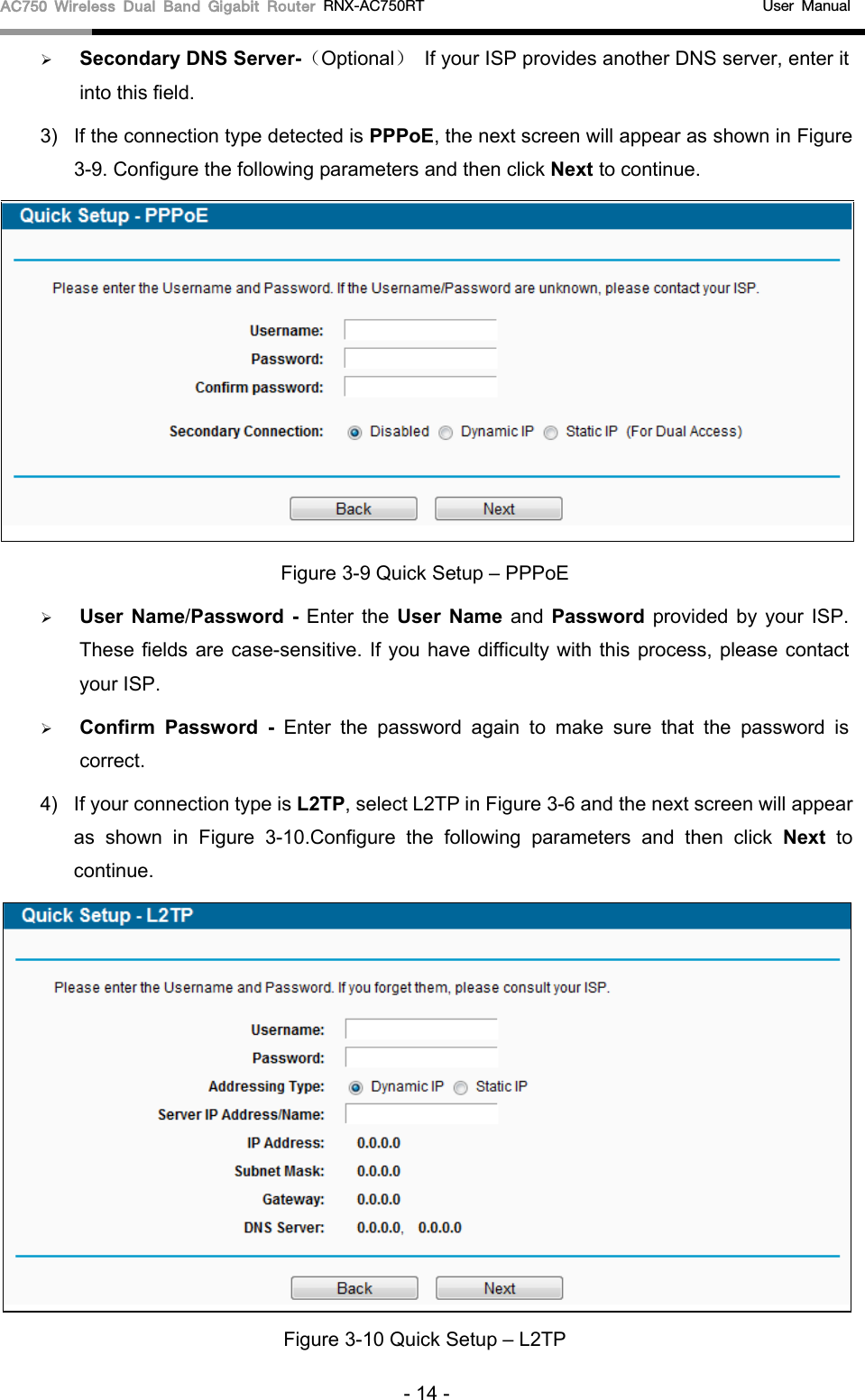 AC750 Wireless Dual Band Gigabit Router RNX-AC750RT                                             User Manual   Secondary DNS Server-（Optional） If your ISP provides another DNS server, enter it into this field. 3) If the connection type detected is PPPoE, the next screen will appear as shown in Figure 3-9. Configure the following parameters and then click Next to continue.  Figure 3-9 Quick Setup – PPPoE  User Name/Password  -  Enter the User Name and Password provided by your ISP. These fields are case-sensitive. If you have difficulty with this process, please contact your ISP.  Confirm Password  -  Enter the password again to make sure that the password is correct.   4)  If your connection type is L2TP, select L2TP in Figure 3-6 and the next screen will appear as shown in Figure  3-10.Configure the following parameters and then click Next to continue.  Figure 3-10 Quick Setup – L2TP - 14 - 
