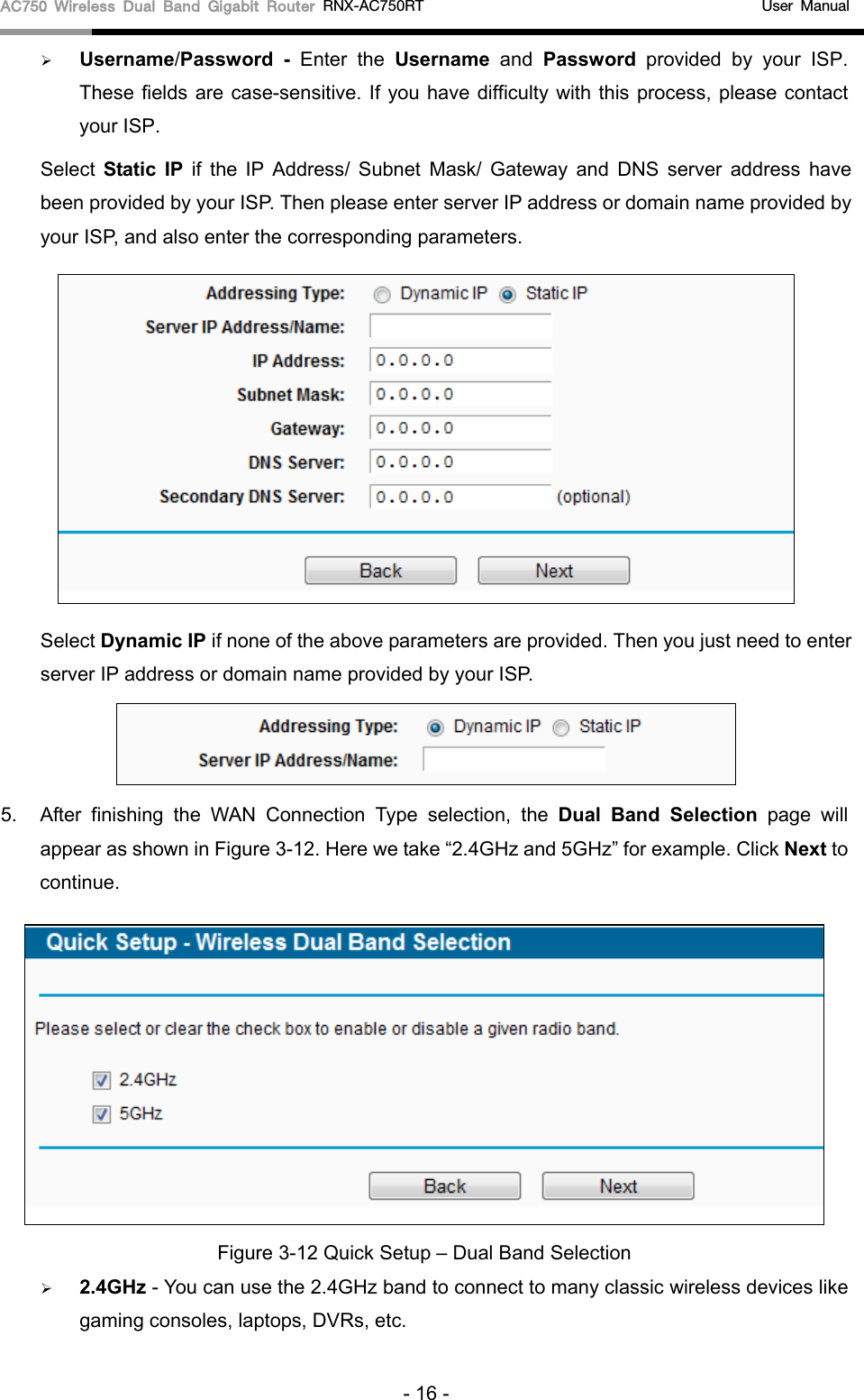 AC750 Wireless Dual Band Gigabit Router RNX-AC750RT                                             User Manual   Username/Password  -  Enter the Username and  Password provided by your ISP. These fields are case-sensitive. If you have difficulty with this process, please contact your ISP. Select  Static IP if  the  IP  Address/ Subnet  Mask/ Gateway and DNS server address have been provided by your ISP. Then please enter server IP address or domain name provided by your ISP, and also enter the corresponding parameters.  Select Dynamic IP if none of the above parameters are provided. Then you just need to enter server IP address or domain name provided by your ISP.    5. After  finishing the WAN Connection Type selection,  the  Dual Band Selection page will appear as shown in Figure 3-12. Here we take “2.4GHz and 5GHz” for example. Click Next to continue.  Figure 3-12 Quick Setup – Dual Band Selection  2.4GHz - You can use the 2.4GHz band to connect to many classic wireless devices like gaming consoles, laptops, DVRs, etc. - 16 - 