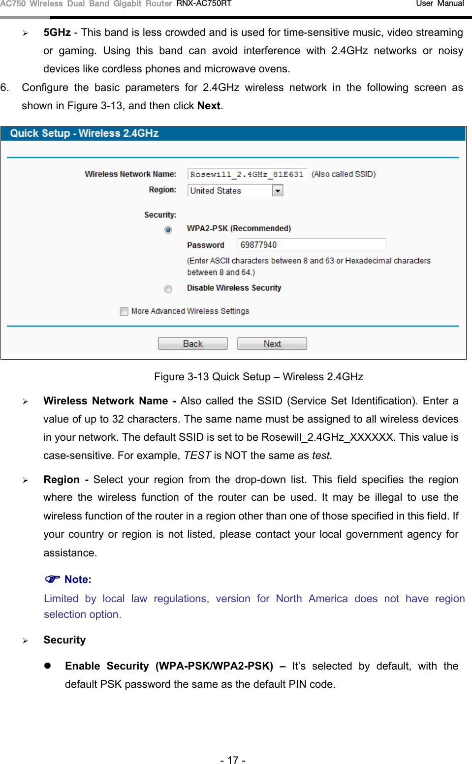 AC750 Wireless Dual Band Gigabit Router RNX-AC750RT                                             User Manual   5GHz - This band is less crowded and is used for time-sensitive music, video streaming or gaming. Using this band can avoid interference with 2.4GHz networks or noisy devices like cordless phones and microwave ovens.   6. Configure the basic parameters for 2.4GHz wireless network in the following screen as shown in Figure 3-13, and then click Next.  Figure 3-13 Quick Setup – Wireless 2.4GHz  Wireless Network Name - Also called the SSID (Service Set Identification).  Enter a value of up to 32 characters. The same name must be assigned to all wireless devices in your network. The default SSID is set to be Rosewill_2.4GHz_XXXXXX. This value is case-sensitive. For example, TEST is NOT the same as test.  Region - Select your region from the drop-down list. This field specifies the region where the wireless function of the  router can be used. It may be illegal to use the wireless function of the router in a region other than one of those specified in this field. If your country or region is not listed, please contact your local government agency for assistance.  Note: Limited by local law regulations, version for North America does not have region selection option.  Security  Enable Security (WPA-PSK/WPA2-PSK)  – It’s selected by default, with the default PSK password the same as the default PIN code.  - 17 - 