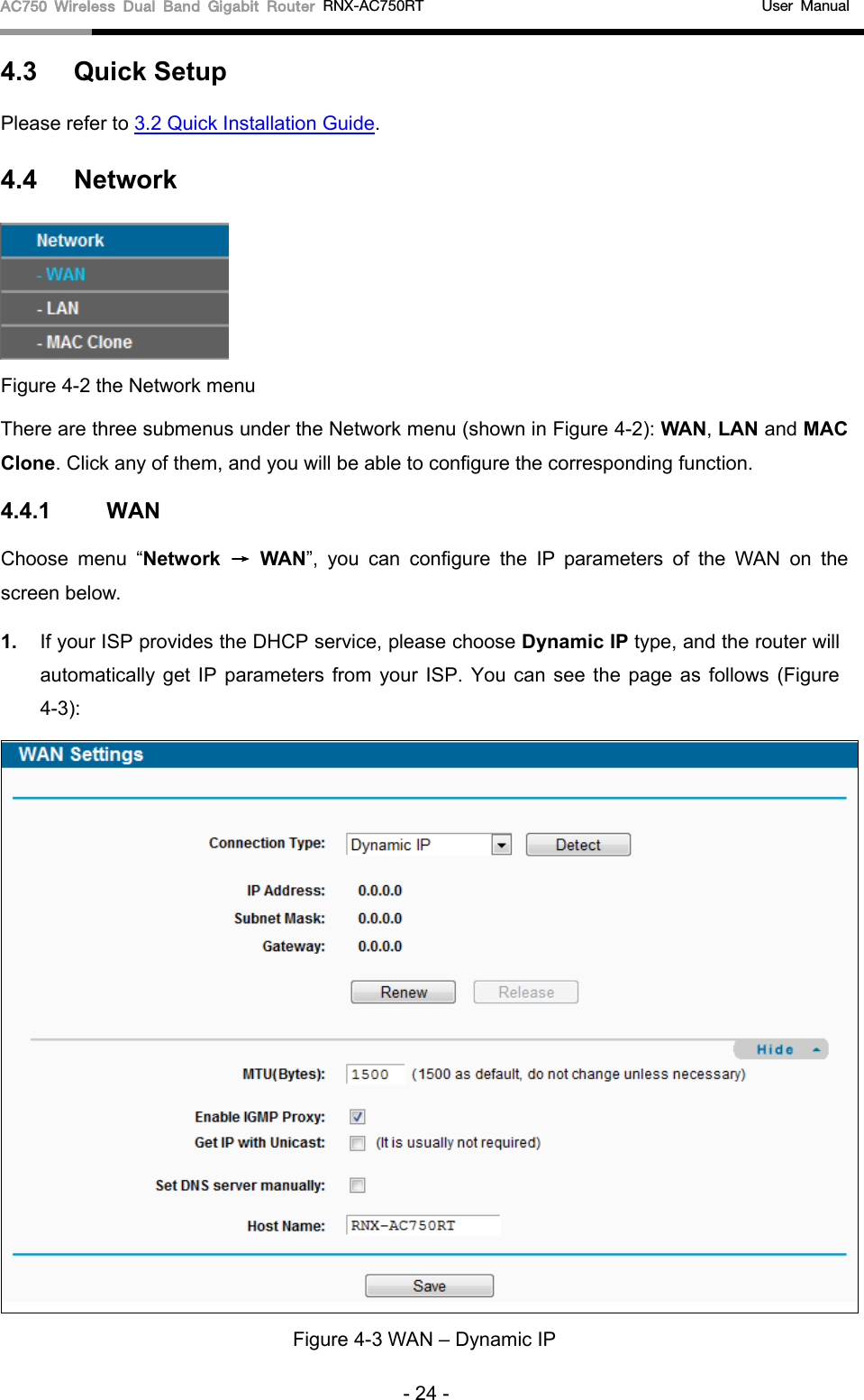 AC750 Wireless Dual Band Gigabit Router RNX-AC750RT                                             User Manual  4.3 Quick Setup Please refer to 3.2 Quick Installation Guide. 4.4 Network  Figure 4-2 the Network menu There are three submenus under the Network menu (shown in Figure 4-2): WAN, LAN and MAC Clone. Click any of them, and you will be able to configure the corresponding function.   4.4.1 WAN Choose menu  “Network → WAN”, you can configure the IP parameters of the  WAN on the screen below. 1. If your ISP provides the DHCP service, please choose Dynamic IP type, and the router will automatically get IP parameters from your ISP. You can see the page as follows (Figure 4-3):  Figure 4-3 WAN – Dynamic IP - 24 - 