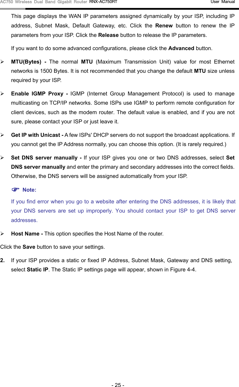 AC750 Wireless Dual Band Gigabit Router RNX-AC750RT                                             User Manual  This page displays the WAN IP parameters assigned dynamically by your ISP, including IP address, Subnet Mask, Default Gateway, etc. Click the Renew button to renew the IP parameters from your ISP. Click the Release button to release the IP parameters. If you want to do some advanced configurations, please click the Advanced button.  MTU(Bytes)  - The normal MTU (Maximum Transmission Unit) value for most Ethernet networks is 1500 Bytes. It is not recommended that you change the default MTU size unless required by your ISP.    Enable  IGMP Proxy - IGMP (Internet Group Management Protocol) is used to manage multicasting on TCP/IP networks. Some ISPs use IGMP to perform remote configuration for client devices, such as the modem router. The default value is enabled, and if you are not sure, please contact your ISP or just leave it.  Get IP with Unicast - A few ISPs&apos; DHCP servers do not support the broadcast applications. If you cannot get the IP Address normally, you can choose this option. (It is rarely required.)  Set  DNS server manually - If your ISP gives you one or two DNS addresses, select Set DNS server manually and enter the primary and secondary addresses into the correct fields. Otherwise, the DNS servers will be assigned automatically from your ISP.    Note: If you find error when you go to a website after entering the DNS addresses, it is likely that your DNS servers are set up improperly. You should contact your ISP to get DNS server addresses.    Host Name - This option specifies the Host Name of the router. Click the Save button to save your settings. 2. If your ISP provides a static or fixed IP Address, Subnet Mask, Gateway and DNS setting, select Static IP. The Static IP settings page will appear, shown in Figure 4-4. - 25 - 