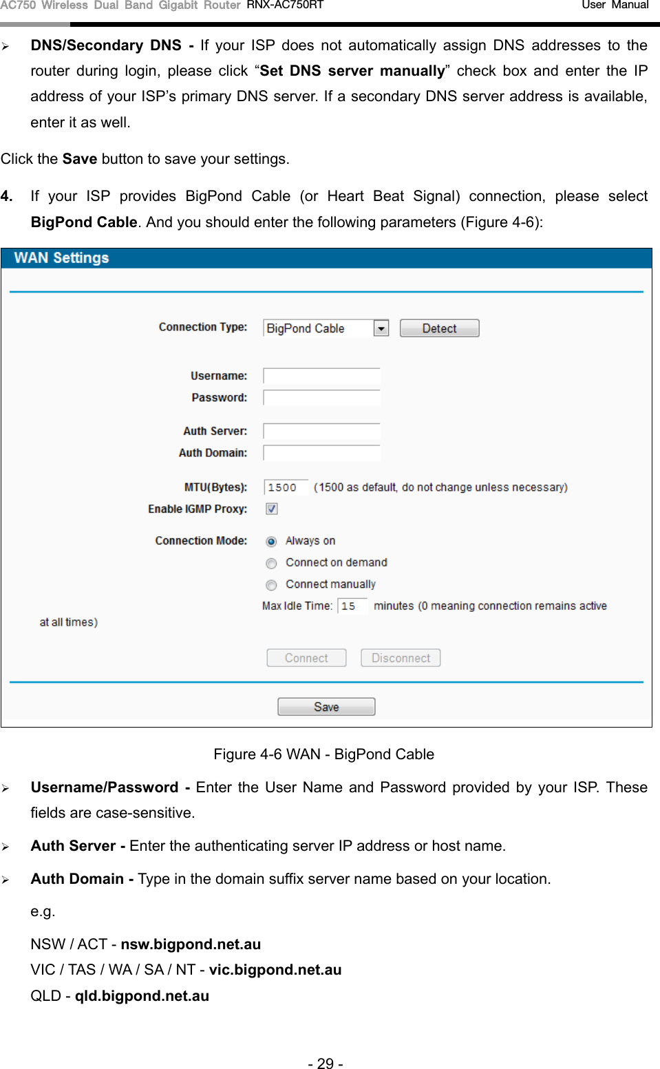 AC750 Wireless Dual Band Gigabit Router RNX-AC750RT                                             User Manual   DNS/Secondary  DNS  -  If your ISP does not automatically assign DNS addresses to the router during login, please  click “Set DNS server manually” check box and enter the IP address of your ISP’s primary DNS server. If a secondary DNS server address is available, enter it as well. Click the Save button to save your settings. 4. If your ISP provides BigPond Cable (or Heart Beat Signal) connection, please select BigPond Cable. And you should enter the following parameters (Figure 4-6):  Figure 4-6 WAN - BigPond Cable  Username/Password  - Enter the User Name and Password provided by your ISP. These fields are case-sensitive.  Auth Server - Enter the authenticating server IP address or host name.  Auth Domain - Type in the domain suffix server name based on your location. e.g. NSW / ACT - nsw.bigpond.net.au VIC / TAS / WA / SA / NT - vic.bigpond.net.au QLD - qld.bigpond.net.au - 29 - 