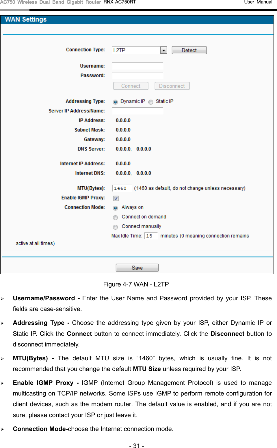AC750 Wireless Dual Band Gigabit Router RNX-AC750RT                                             User Manual   Figure 4-7 WAN - L2TP  Username/Password  - Enter the User Name and Password provided by your ISP. These fields are case-sensitive.  Addressing Type  -  Choose  the addressing type given by your ISP, either Dynamic IP or Static IP. Click the Connect button to connect immediately. Click the Disconnect button to disconnect immediately.  MTU(Bytes) - The default MTU size is “1460” bytes, which is usually fine.  It is not recommended that you change the default MTU Size unless required by your ISP.  Enable IGMP Proxy - IGMP (Internet Group Management Protocol) is used to manage multicasting on TCP/IP networks. Some ISPs use IGMP to perform remote configuration for client devices, such as the modem router. The default value is enabled, and if you are not sure, please contact your ISP or just leave it.  Connection Mode-choose the Internet connection mode. - 31 - 