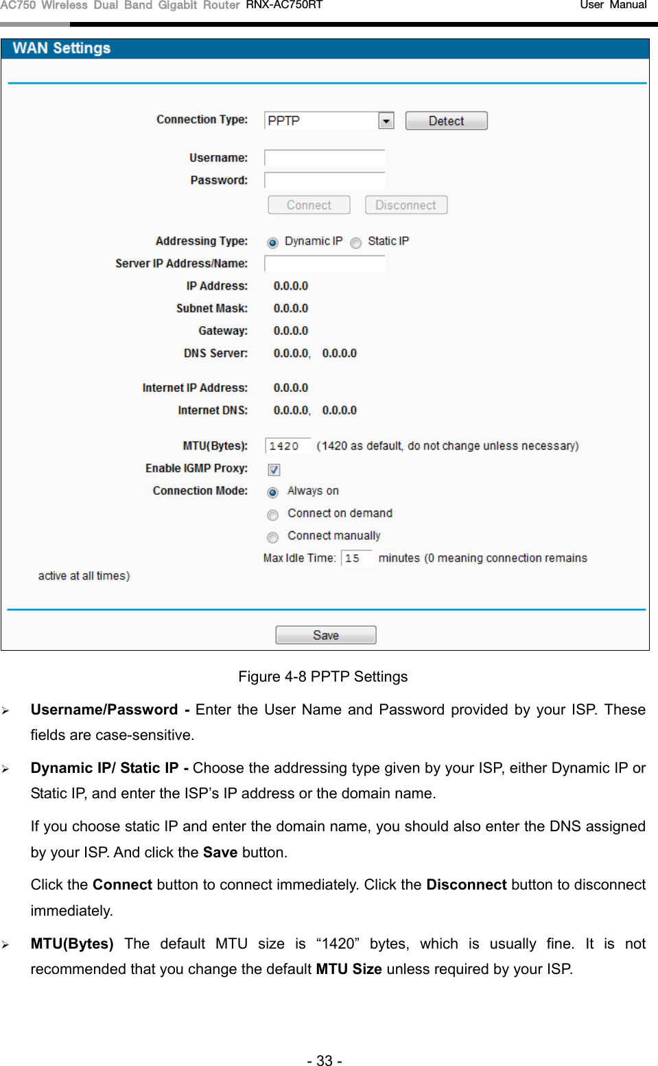 AC750 Wireless Dual Band Gigabit Router RNX-AC750RT                                             User Manual   Figure 4-8 PPTP Settings  Username/Password  - Enter the User Name and Password provided by your ISP. These fields are case-sensitive.  Dynamic IP/ Static IP - Choose the addressing type given by your ISP, either Dynamic IP or Static IP, and enter the ISP’s IP address or the domain name. If you choose static IP and enter the domain name, you should also enter the DNS assigned by your ISP. And click the Save button. Click the Connect button to connect immediately. Click the Disconnect button to disconnect immediately.  MTU(Bytes) The default MTU size is “1420” bytes, which is usually fine.  It is not recommended that you change the default MTU Size unless required by your ISP. - 33 - 