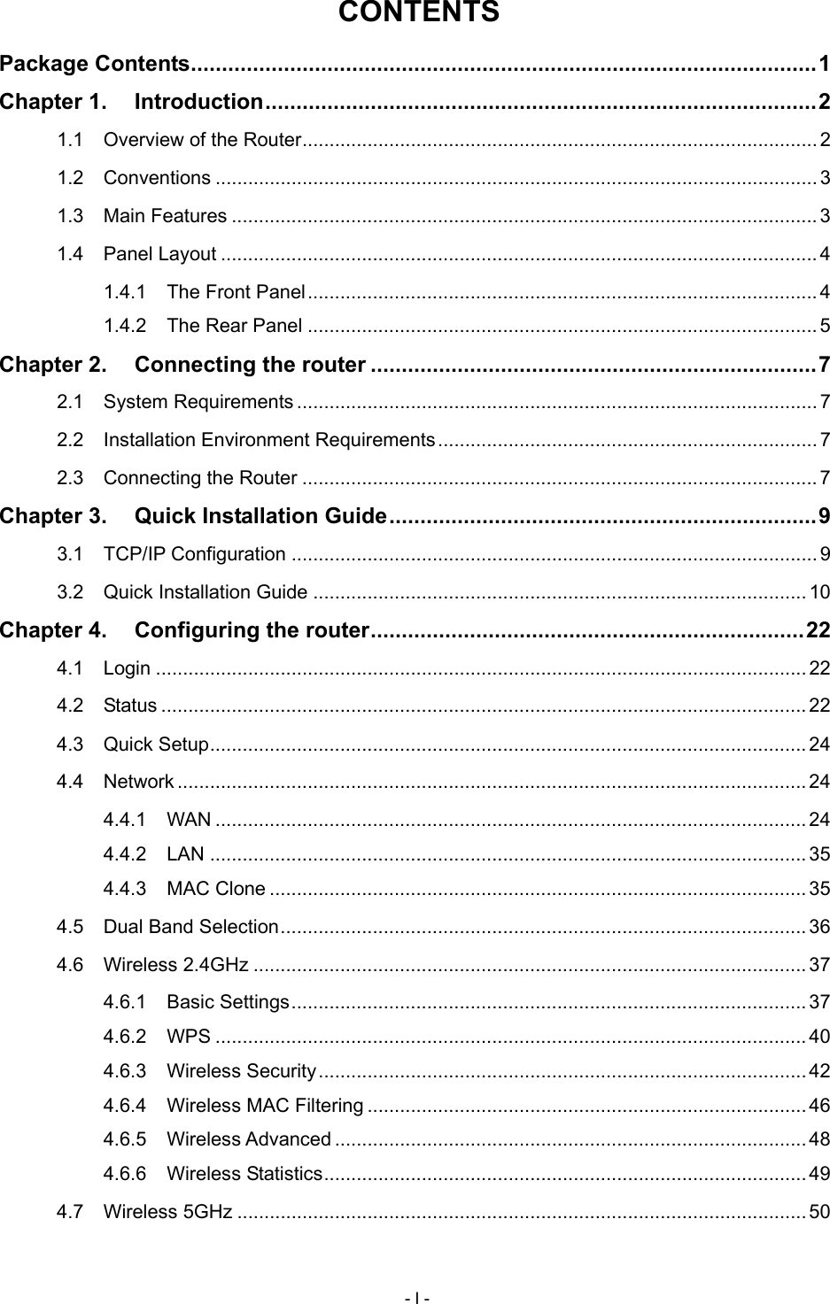  CONTENTS Package Contents ..................................................................................................... 1 Chapter 1. Introduction ......................................................................................... 2 1.1 Overview of the Router ............................................................................................... 2 1.2 Conventions ............................................................................................................... 3 1.3 Main Features ............................................................................................................ 3 1.4 Panel Layout .............................................................................................................. 4 1.4.1 The Front Panel .............................................................................................. 4 1.4.2 The Rear Panel .............................................................................................. 5 Chapter 2. Connecting the router ........................................................................ 7 2.1 System Requirements ................................................................................................ 7 2.2 Installation Environment Requirements ...................................................................... 7 2.3 Connecting the Router ............................................................................................... 7 Chapter 3. Quick Installation Guide ..................................................................... 9 3.1 TCP/IP Configuration ................................................................................................. 9 3.2 Quick Installation Guide ........................................................................................... 10 Chapter 4. Configuring the router ...................................................................... 22 4.1 Login ........................................................................................................................ 22 4.2 Status ....................................................................................................................... 22 4.3 Quick Setup .............................................................................................................. 24 4.4 Network .................................................................................................................... 24 4.4.1 WAN ............................................................................................................. 24 4.4.2 LAN .............................................................................................................. 35 4.4.3 MAC Clone ................................................................................................... 35 4.5 Dual Band Selection ................................................................................................. 36 4.6 Wireless 2.4GHz ...................................................................................................... 37 4.6.1 Basic Settings ............................................................................................... 37 4.6.2 WPS ............................................................................................................. 40 4.6.3 Wireless Security .......................................................................................... 42 4.6.4 Wireless MAC Filtering ................................................................................. 46 4.6.5 Wireless Advanced ....................................................................................... 48 4.6.6 Wireless Statistics ......................................................................................... 49 4.7 Wireless 5GHz ......................................................................................................... 50 - I - 