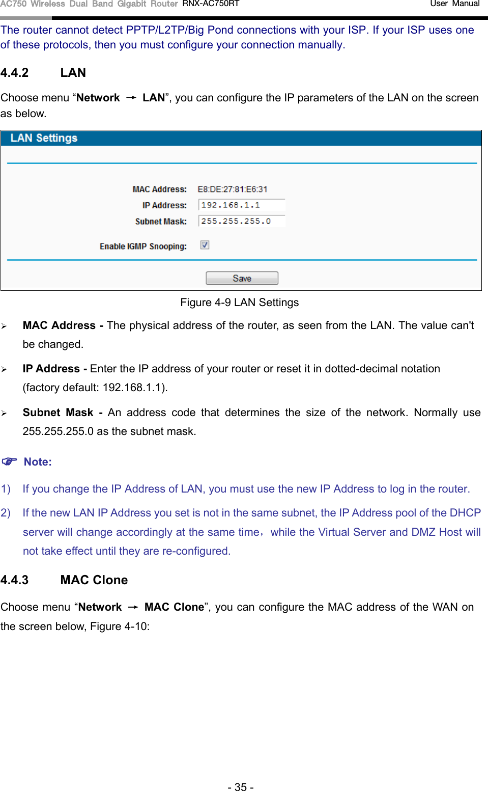 AC750 Wireless Dual Band Gigabit Router RNX-AC750RT                                             User Manual  The router cannot detect PPTP/L2TP/Big Pond connections with your ISP. If your ISP uses one of these protocols, then you must configure your connection manually. 4.4.2 LAN Choose menu “Network → LAN”, you can configure the IP parameters of the LAN on the screen as below.  Figure 4-9 LAN Settings  MAC Address - The physical address of the router, as seen from the LAN. The value can&apos;t be changed.  IP Address - Enter the IP address of your router or reset it in dotted-decimal notation (factory default: 192.168.1.1).  Subnet Mask - An address code that determines the size of the network. Normally use 255.255.255.0 as the subnet mask.    Note: 1) If you change the IP Address of LAN, you must use the new IP Address to log in the router.   2) If the new LAN IP Address you set is not in the same subnet, the IP Address pool of the DHCP server will change accordingly at the same time，while the Virtual Server and DMZ Host will not take effect until they are re-configured. 4.4.3 MAC Clone Choose menu “Network → MAC Clone”, you can configure the MAC address of the WAN on the screen below, Figure 4-10: - 35 - 