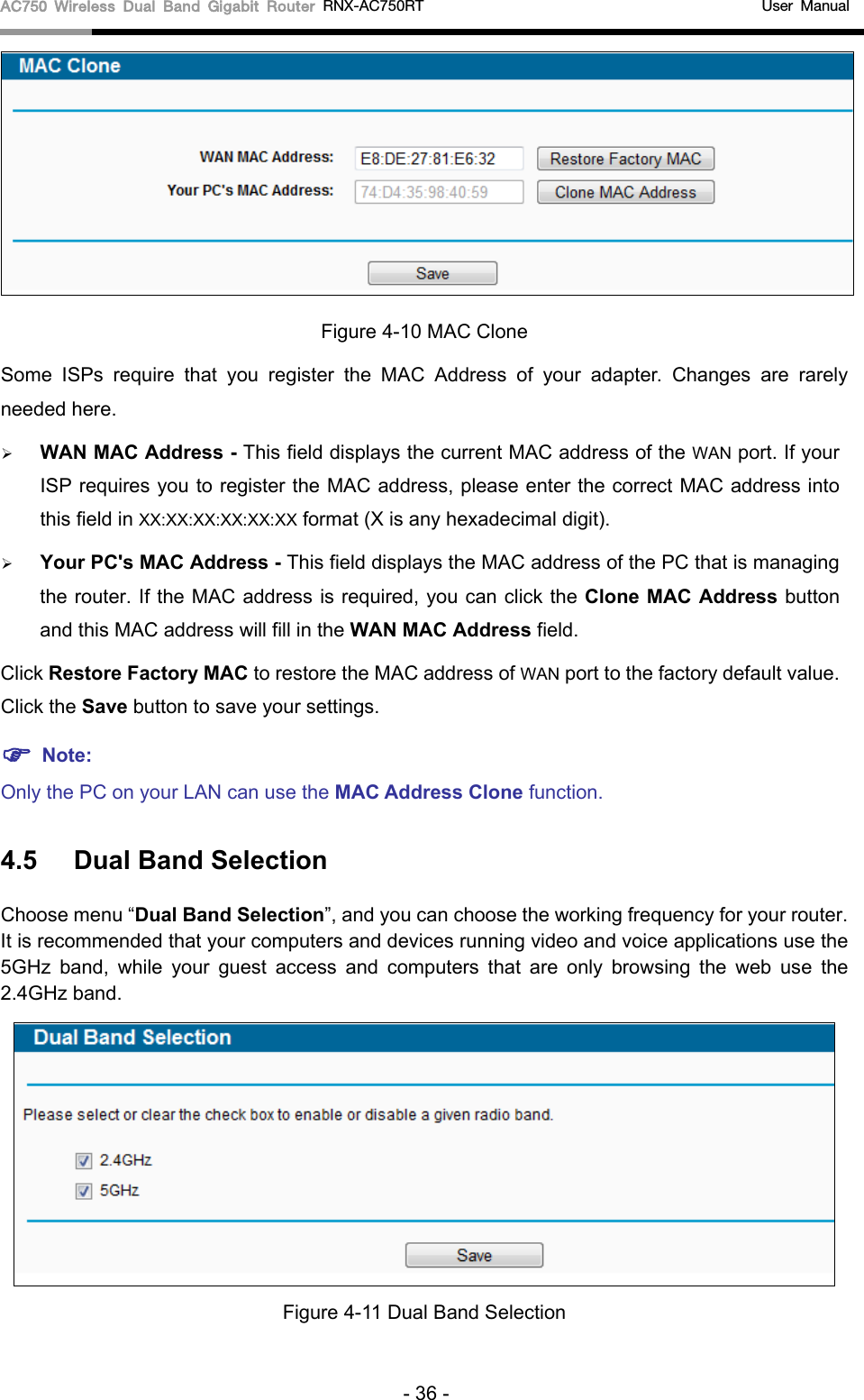 AC750 Wireless Dual Band Gigabit Router RNX-AC750RT                                             User Manual   Figure 4-10 MAC Clone Some ISPs require that you register the MAC Address of your adapter.  Changes are rarely needed here.  WAN MAC Address - This field displays the current MAC address of the WAN port. If your ISP requires you to register the MAC address, please enter the correct MAC address into this field in XX:XX:XX:XX:XX:XX format (X is any hexadecimal digit).    Your PC&apos;s MAC Address - This field displays the MAC address of the PC that is managing the router. If the MAC address is required, you can click the Clone MAC Address button and this MAC address will fill in the WAN MAC Address field. Click Restore Factory MAC to restore the MAC address of WAN port to the factory default value. Click the Save button to save your settings.  Note:   Only the PC on your LAN can use the MAC Address Clone function. 4.5 Dual Band Selection Choose menu “Dual Band Selection”, and you can choose the working frequency for your router. It is recommended that your computers and devices running video and voice applications use the 5GHz band, while your guest access and computers that are only browsing the web use  the 2.4GHz band.  Figure 4-11 Dual Band Selection - 36 - 