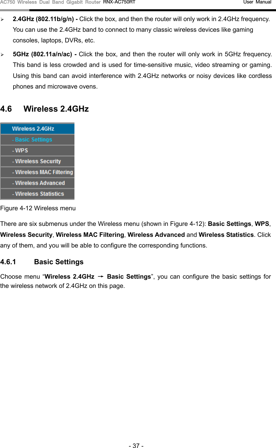 AC750 Wireless Dual Band Gigabit Router RNX-AC750RT                                             User Manual   2.4GHz (802.11b/g/n) - Click the box, and then the router will only work in 2.4GHz frequency. You can use the 2.4GHz band to connect to many classic wireless devices like gaming consoles, laptops, DVRs, etc.  5GHz (802.11a/n/ac) - Click the box, and then the router will only work in 5GHz frequency. This band is less crowded and is used for time-sensitive music, video streaming or gaming. Using this band can avoid interference with 2.4GHz networks or noisy devices like cordless phones and microwave ovens. 4.6 Wireless 2.4GHz  Figure 4-12 Wireless menu There are six submenus under the Wireless menu (shown in Figure 4-12): Basic Settings, WPS, Wireless Security, Wireless MAC Filtering, Wireless Advanced and Wireless Statistics. Click any of them, and you will be able to configure the corresponding functions.   4.6.1 Basic Settings Choose menu “Wireless 2.4GHz → Basic  Settings”, you can configure the basic settings for the wireless network of 2.4GHz on this page. - 37 - 