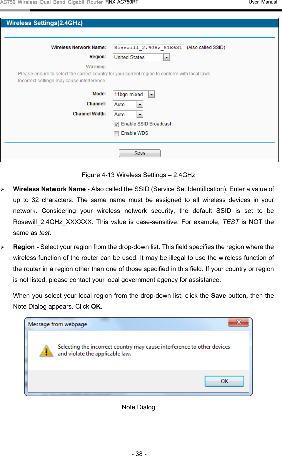 AC750 Wireless Dual Band Gigabit Router RNX-AC750RT                                             User Manual   Figure 4-13 Wireless Settings – 2.4GHz  Wireless Network Name - Also called the SSID (Service Set Identification). Enter a value of up to 32 characters. The same name must be assigned to all wireless devices in your network.  Considering your wireless network security, the default SSID is set to be Rosewill_2.4GHz_XXXXXX. This value is case-sensitive. For example, TEST  is NOT the same as test.  Region - Select your region from the drop-down list. This field specifies the region where the wireless function of the router can be used. It may be illegal to use the wireless function of the router in a region other than one of those specified in this field. If your country or region is not listed, please contact your local government agency for assistance. When you select your local region from the drop-down list, click the Save button, then the Note Dialog appears. Click OK.  Note Dialog   - 38 - 