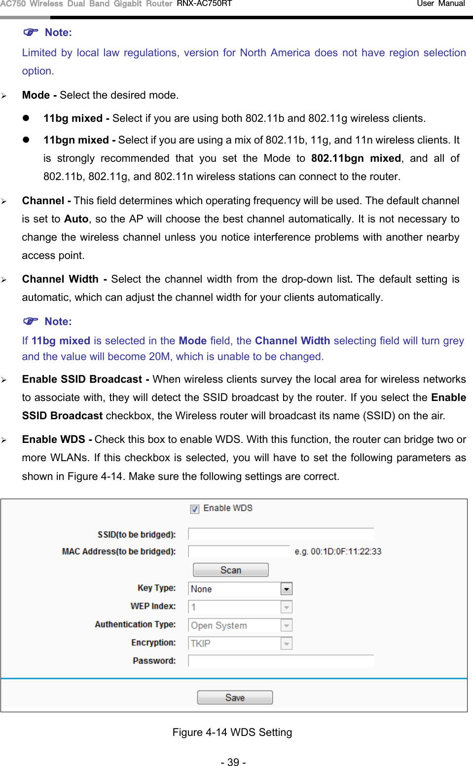 AC750 Wireless Dual Band Gigabit Router RNX-AC750RT                                             User Manual   Note: Limited by local law regulations, version for North America does not have region selection option.  Mode - Select the desired mode.    11bg mixed - Select if you are using both 802.11b and 802.11g wireless clients.  11bgn mixed - Select if you are using a mix of 802.11b, 11g, and 11n wireless clients. It is strongly recommended that you set the Mode to 802.11bgn mixed, and all of 802.11b, 802.11g, and 802.11n wireless stations can connect to the router.  Channel - This field determines which operating frequency will be used. The default channel is set to Auto, so the AP will choose the best channel automatically. It is not necessary to change the wireless channel unless you notice interference problems with another nearby access point.  Channel  Width  -  Select  the channel width from the drop-down list. The default setting is automatic, which can adjust the channel width for your clients automatically.  Note:   If 11bg mixed is selected in the Mode field, the Channel Width selecting field will turn grey and the value will become 20M, which is unable to be changed.    Enable SSID Broadcast - When wireless clients survey the local area for wireless networks to associate with, they will detect the SSID broadcast by the router. If you select the Enable SSID Broadcast checkbox, the Wireless router will broadcast its name (SSID) on the air.  Enable WDS - Check this box to enable WDS. With this function, the router can bridge two or more WLANs. If this checkbox is selected, you will have to set the following parameters as shown in Figure 4-14. Make sure the following settings are correct.  Figure 4-14 WDS Setting - 39 - 