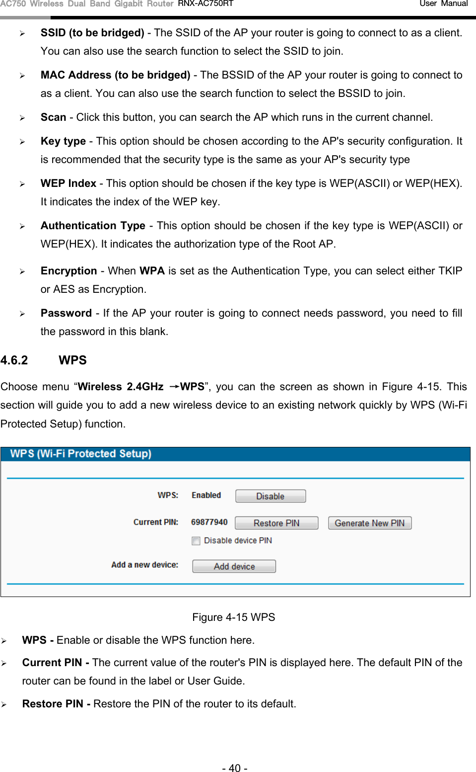 AC750 Wireless Dual Band Gigabit Router RNX-AC750RT                                             User Manual   SSID (to be bridged) - The SSID of the AP your router is going to connect to as a client. You can also use the search function to select the SSID to join.  MAC Address (to be bridged) - The BSSID of the AP your router is going to connect to as a client. You can also use the search function to select the BSSID to join.  Scan - Click this button, you can search the AP which runs in the current channel.  Key type - This option should be chosen according to the AP&apos;s security configuration. It is recommended that the security type is the same as your AP&apos;s security type  WEP Index - This option should be chosen if the key type is WEP(ASCII) or WEP(HEX). It indicates the index of the WEP key.  Authentication Type - This option should be chosen if the key type is WEP(ASCII) or WEP(HEX). It indicates the authorization type of the Root AP.  Encryption - When WPA is set as the Authentication Type, you can select either TKIP or AES as Encryption.    Password - If the AP your router is going to connect needs password, you need to fill the password in this blank. 4.6.2 WPS Choose menu “Wireless 2.4GHz →WPS”, you can the screen as shown in Figure  4-15.  This section will guide you to add a new wireless device to an existing network quickly by WPS (Wi-Fi Protected Setup) function.    Figure 4-15 WPS  WPS - Enable or disable the WPS function here.    Current PIN - The current value of the router&apos;s PIN is displayed here. The default PIN of the router can be found in the label or User Guide.    Restore PIN - Restore the PIN of the router to its default.   - 40 - 