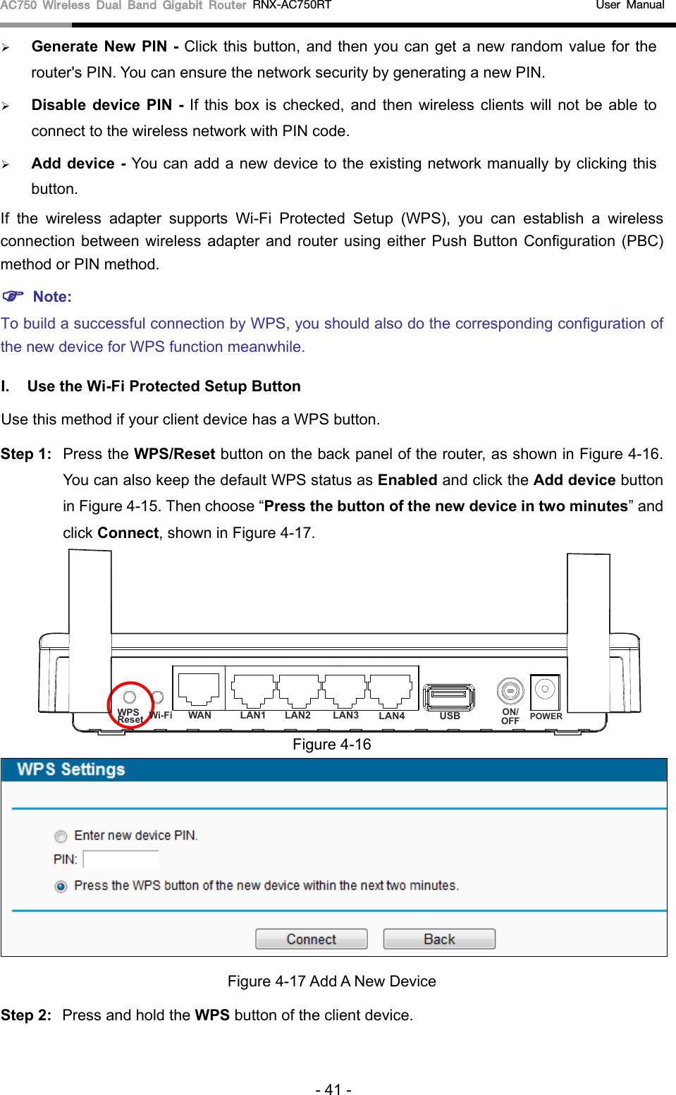 AC750 Wireless Dual Band Gigabit Router RNX-AC750RT    User Manual Generate New PIN -  Click this button, and then you can get a new random value for therouter&apos;s PIN. You can ensure the network security by generating a new PIN.Disable  device  PIN  - If this box is checked, and then wireless clients will not be able toconnect to the wireless network with PIN code.Add device - You can add a new device to the existing network manually by clicking thisbutton.If  the wireless adapter supports Wi-Fi Protected Setup (WPS), you can establish a wireless connection between wireless adapter and router using either Push Button Configuration (PBC) method or PIN method.  Note:To build a successful connection by WPS, you should also do the corresponding configuration of the new device for WPS function meanwhile. I. Use the Wi-Fi Protected Setup Button Use this method if your client device has a WPS button. Step 1: Press the WPS/Reset button on the back panel of the router, as shown in Figure 4-16. You can also keep the default WPS status as Enabled and click the Add device button in Figure 4-15. Then choose “Press the button of the new device in two minutes” and click Connect, shown in Figure 4-17. Figure 4-16 Figure 4-17 Add A New Device Step 2: Press and hold the WPS button of the client device.   - 41 - WPSResetON/OFF POWERWi-Fi WAN LAN1 LAN2 LAN3 LAN4 USB