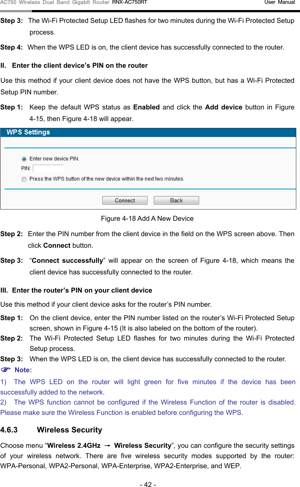 AC750 Wireless Dual Band Gigabit Router RNX-AC750RT                                             User Manual  Step 3: The Wi-Fi Protected Setup LED flashes for two minutes during the Wi-Fi Protected Setup process.   Step 4: When the WPS LED is on, the client device has successfully connected to the router.   II. Enter the client device’s PIN on the router Use this method if your client device does not have the WPS button, but has a Wi-Fi Protected Setup PIN number. Step 1: Keep the default WPS status as Enabled and click the Add device button in  Figure 4-15, then Figure 4-18 will appear.    Figure 4-18 Add A New Device Step 2: Enter the PIN number from the client device in the field on the WPS screen above. Then click Connect button. Step 3: “Connect successfully”  will appear on the screen of Figure  4-18, which means the client device has successfully connected to the router. III. Enter the router’s PIN on your client device Use this method if your client device asks for the router’s PIN number.   Step 1: On the client device, enter the PIN number listed on the router’s Wi-Fi Protected Setup screen, shown in Figure 4-15 (It is also labeled on the bottom of the router). Step 2: The Wi-Fi Protected Setup LED flashes for two minutes during the Wi-Fi Protected Setup process.   Step 3: When the WPS LED is on, the client device has successfully connected to the router.    Note: 1) The  WPS LED on the  router will light green for five minutes if the device has been successfully added to the network. 2) The  WPS function cannot be configured if the Wireless Function of the  router is disabled. Please make sure the Wireless Function is enabled before configuring the WPS. 4.6.3 Wireless Security Choose menu “Wireless 2.4GHz → Wireless Security”, you can configure the security settings of your wireless network. There are five wireless security modes supported by  the  router: WPA-Personal, WPA2-Personal, WPA-Enterprise, WPA2-Enterprise, and WEP. - 42 - 