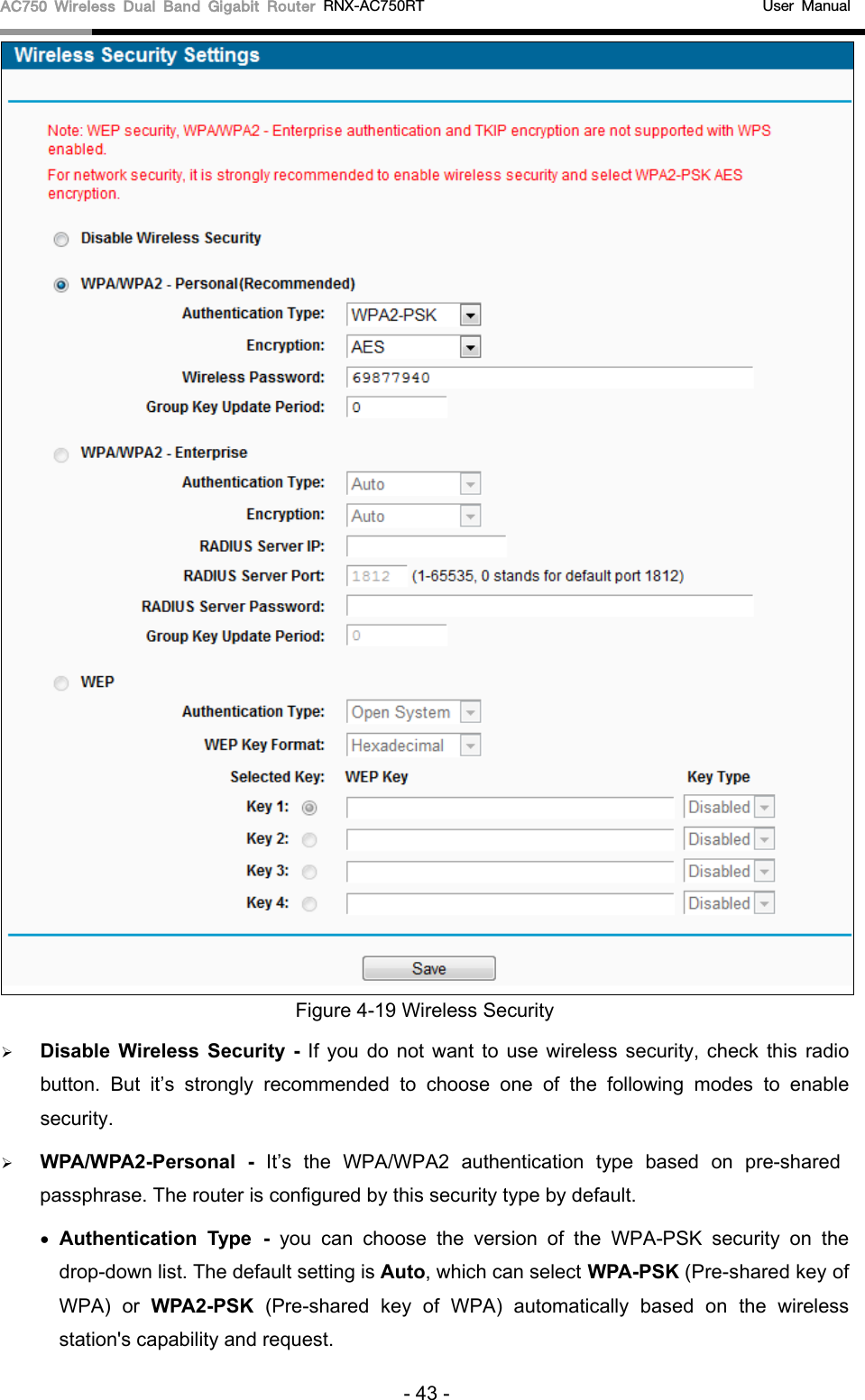 AC750 Wireless Dual Band Gigabit Router RNX-AC750RT                                             User Manual   Figure 4-19 Wireless Security  Disable  Wireless  Security  - If you do not want to use wireless security, check this radio button. But it’s strongly recommended to choose one of the following modes to enable security.  WPA/WPA2-Personal  - It’s  the  WPA/WPA2 authentication type based  on pre-shared passphrase. The router is configured by this security type by default. • Authentication Type - you can choose the version of the WPA-PSK security on the drop-down list. The default setting is Auto, which can select WPA-PSK (Pre-shared key of WPA)  or  WPA2-PSK  (Pre-shared key of WPA)  automatically based on the wireless station&apos;s capability and request. - 43 - 