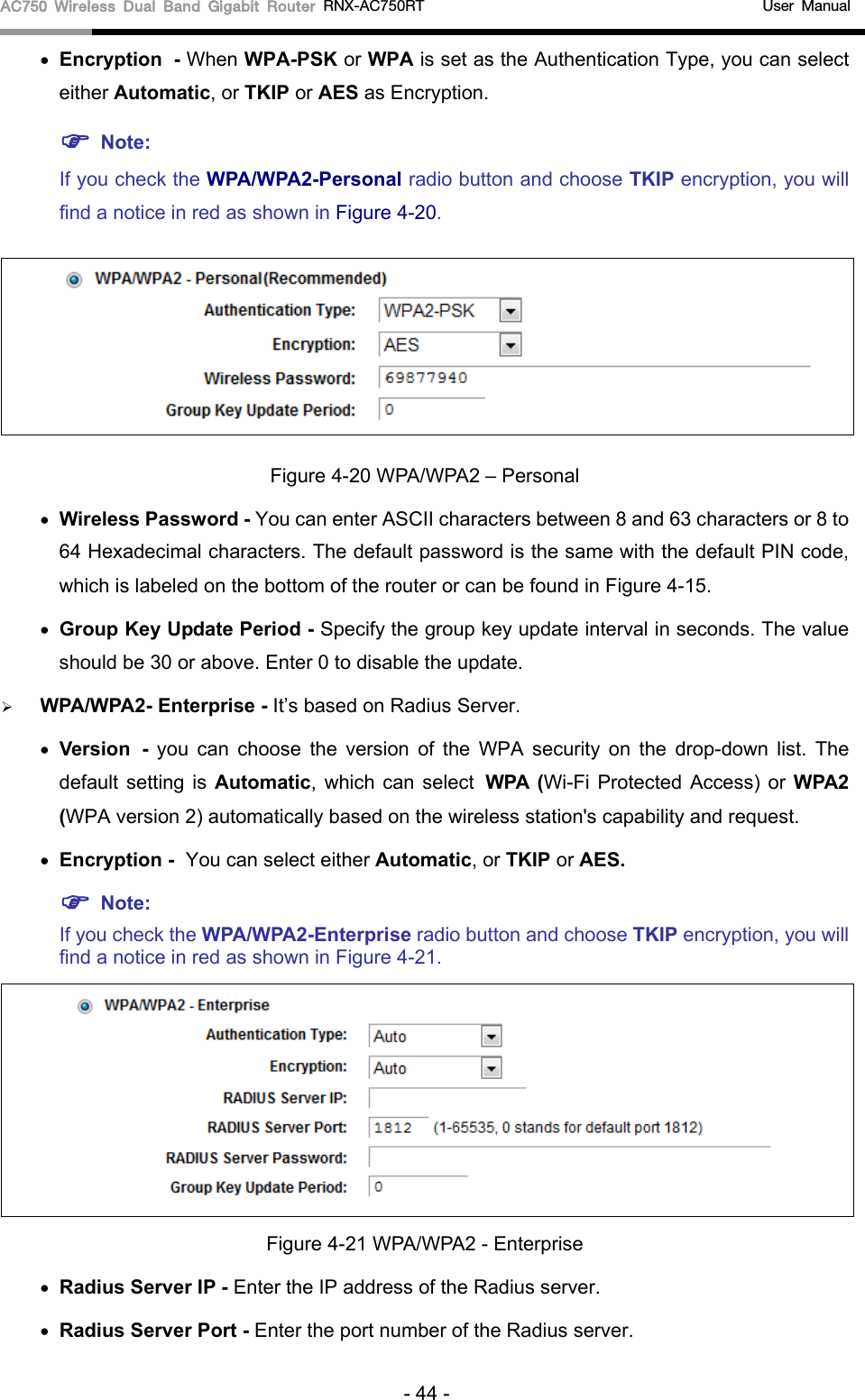 AC750 Wireless Dual Band Gigabit Router RNX-AC750RT                                             User Manual  • Encryption - When WPA-PSK or WPA is set as the Authentication Type, you can select either Automatic, or TKIP or AES as Encryption.  Note:   If you check the WPA/WPA2-Personal radio button and choose TKIP encryption, you will find a notice in red as shown in Figure 4-20.  Figure 4-20 WPA/WPA2 – Personal • Wireless Password - You can enter ASCII characters between 8 and 63 characters or 8 to 64 Hexadecimal characters. The default password is the same with the default PIN code, which is labeled on the bottom of the router or can be found in Figure 4-15. • Group Key Update Period - Specify the group key update interval in seconds. The value should be 30 or above. Enter 0 to disable the update.  WPA/WPA2- Enterprise - It’s based on Radius Server. • Version - you can choose the version of the WPA security on the drop-down list. The default setting is Automatic, which can select WPA (Wi-Fi Protected Access) or  WPA2 (WPA version 2) automatically based on the wireless station&apos;s capability and request. • Encryption - You can select either Automatic, or TKIP or AES.  Note: If you check the WPA/WPA2-Enterprise radio button and choose TKIP encryption, you will find a notice in red as shown in Figure 4-21.  Figure 4-21 WPA/WPA2 - Enterprise • Radius Server IP - Enter the IP address of the Radius server. • Radius Server Port - Enter the port number of the Radius server. - 44 - 
