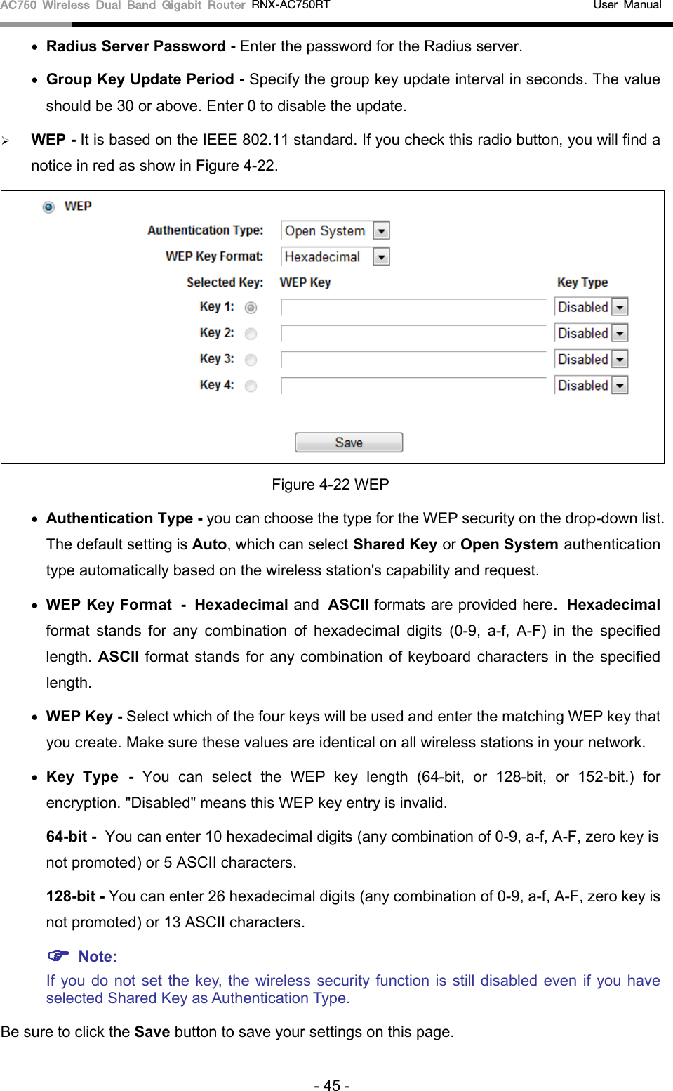 AC750 Wireless Dual Band Gigabit Router RNX-AC750RT                                             User Manual  • Radius Server Password - Enter the password for the Radius server. • Group Key Update Period - Specify the group key update interval in seconds. The value should be 30 or above. Enter 0 to disable the update.  WEP - It is based on the IEEE 802.11 standard. If you check this radio button, you will find a notice in red as show in Figure 4-22.    Figure 4-22 WEP • Authentication Type - you can choose the type for the WEP security on the drop-down list. The default setting is Auto, which can select Shared Key or Open System authentication type automatically based on the wireless station&apos;s capability and request. • WEP Key Format - Hexadecimal and ASCII formats are provided here. Hexadecimal format stands for any combination of hexadecimal digits (0-9, a-f, A-F) in the specified length. ASCII format stands for any combination of keyboard characters in the specified length.   • WEP Key - Select which of the four keys will be used and enter the matching WEP key that you create. Make sure these values are identical on all wireless stations in your network.   • Key Type - You can select the WEP key length (64-bit, or 128-bit, or 152-bit.) for encryption. &quot;Disabled&quot; means this WEP key entry is invalid. 64-bit - You can enter 10 hexadecimal digits (any combination of 0-9, a-f, A-F, zero key is not promoted) or 5 ASCII characters.   128-bit - You can enter 26 hexadecimal digits (any combination of 0-9, a-f, A-F, zero key is not promoted) or 13 ASCII characters.    Note: If you do not set the key, the wireless security function is still disabled even if you have selected Shared Key as Authentication Type. Be sure to click the Save button to save your settings on this page. - 45 - 