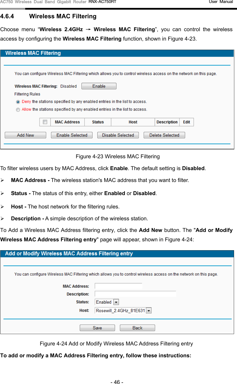 AC750 Wireless Dual Band Gigabit Router RNX-AC750RT                                             User Manual  4.6.4 Wireless MAC Filtering  Choose menu “Wireless 2.4GHz → Wireless  MAC Filtering”, you can control the wireless access by configuring the Wireless MAC Filtering function, shown in Figure 4-23.  Figure 4-23 Wireless MAC Filtering To filter wireless users by MAC Address, click Enable. The default setting is Disabled.  MAC Address - The wireless station&apos;s MAC address that you want to filter.    Status - The status of this entry, either Enabled or Disabled.  Host - The host network for the filtering rules.  Description - A simple description of the wireless station.   To Add a Wireless MAC Address filtering entry, click the Add New button. The &quot;Add or Modify Wireless MAC Address Filtering entry&quot; page will appear, shown in Figure 4-24:  Figure 4-24 Add or Modify Wireless MAC Address Filtering entry To add or modify a MAC Address Filtering entry, follow these instructions: - 46 - 
