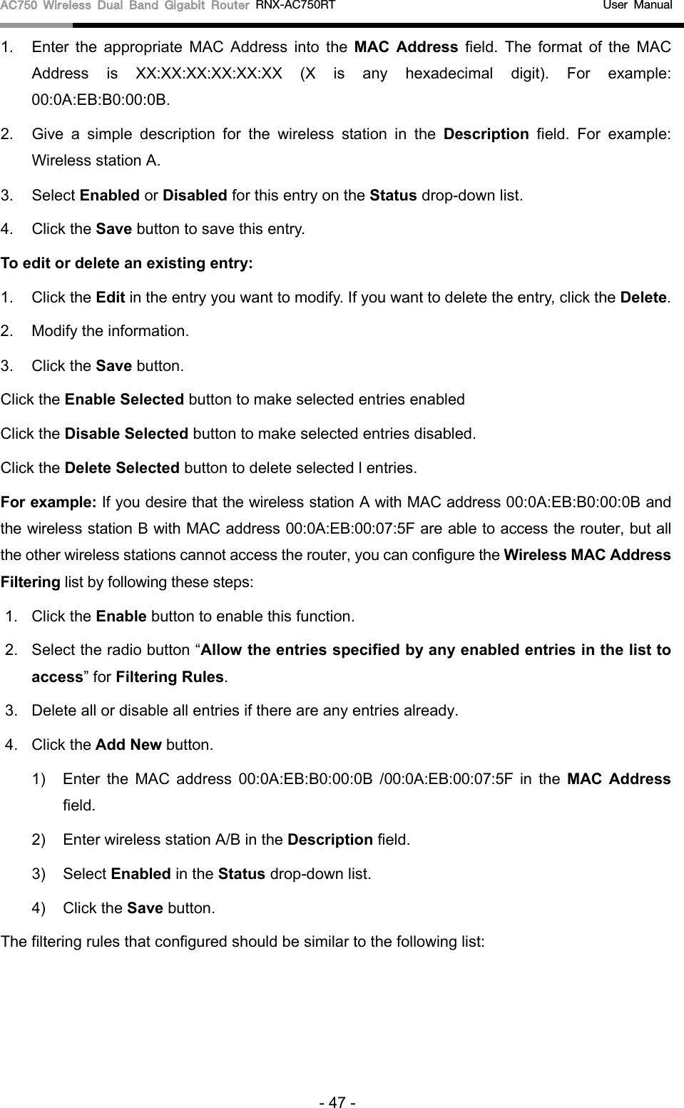 AC750 Wireless Dual Band Gigabit Router RNX-AC750RT                                             User Manual  1. Enter the appropriate MAC Address into the  MAC Address field. The format of the MAC Address is XX:XX:XX:XX:XX:XX (X is any hexadecimal digit). For example: 00:0A:EB:B0:00:0B.   2. Give a simple description for the  wireless station in the Description field. For example: Wireless station A. 3. Select Enabled or Disabled for this entry on the Status drop-down list. 4. Click the Save button to save this entry. To edit or delete an existing entry: 1. Click the Edit in the entry you want to modify. If you want to delete the entry, click the Delete. 2. Modify the information.   3. Click the Save button. Click the Enable Selected button to make selected entries enabled Click the Disable Selected button to make selected entries disabled. Click the Delete Selected button to delete selected l entries. For example: If you desire that the wireless station A with MAC address 00:0A:EB:B0:00:0B and the wireless station B with MAC address 00:0A:EB:00:07:5F are able to access the router, but all the other wireless stations cannot access the router, you can configure the Wireless MAC Address Filtering list by following these steps: 1. Click the Enable button to enable this function. 2. Select the radio button “Allow the entries specified by any enabled entries in the list to access” for Filtering Rules. 3. Delete all or disable all entries if there are any entries already. 4. Click the Add New button.   1)  Enter the MAC address 00:0A:EB:B0:00:0B  /00:0A:EB:00:07:5F in the MAC Address field. 2)  Enter wireless station A/B in the Description field. 3)  Select Enabled in the Status drop-down list. 4)  Click the Save button. The filtering rules that configured should be similar to the following list: - 47 - 