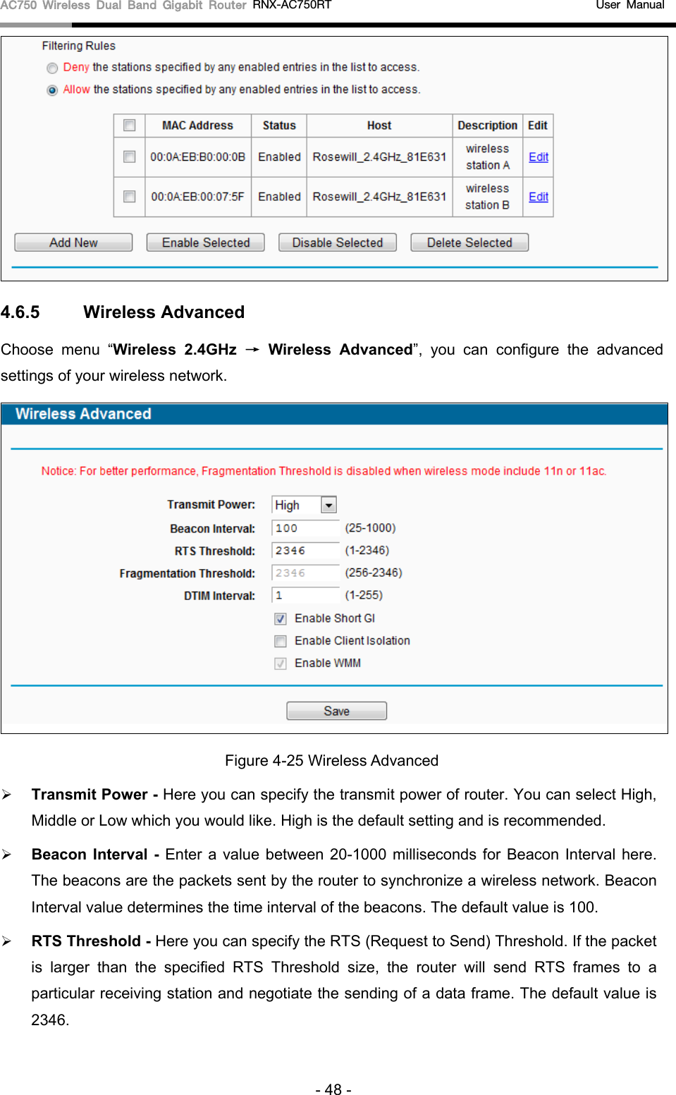 AC750 Wireless Dual Band Gigabit Router RNX-AC750RT                                             User Manual   4.6.5 Wireless Advanced Choose menu “Wireless 2.4GHz → Wireless  Advanced”, you can configure the advanced settings of your wireless network.  Figure 4-25 Wireless Advanced  Transmit Power - Here you can specify the transmit power of router. You can select High, Middle or Low which you would like. High is the default setting and is recommended.  Beacon Interval -  Enter a value between 20-1000 milliseconds for Beacon Interval here. The beacons are the packets sent by the router to synchronize a wireless network. Beacon Interval value determines the time interval of the beacons. The default value is 100.    RTS Threshold - Here you can specify the RTS (Request to Send) Threshold. If the packet is larger than the specified RTS Threshold size, the  router will send RTS frames to a particular receiving station and negotiate the sending of a data frame. The default value is 2346.   - 48 - 