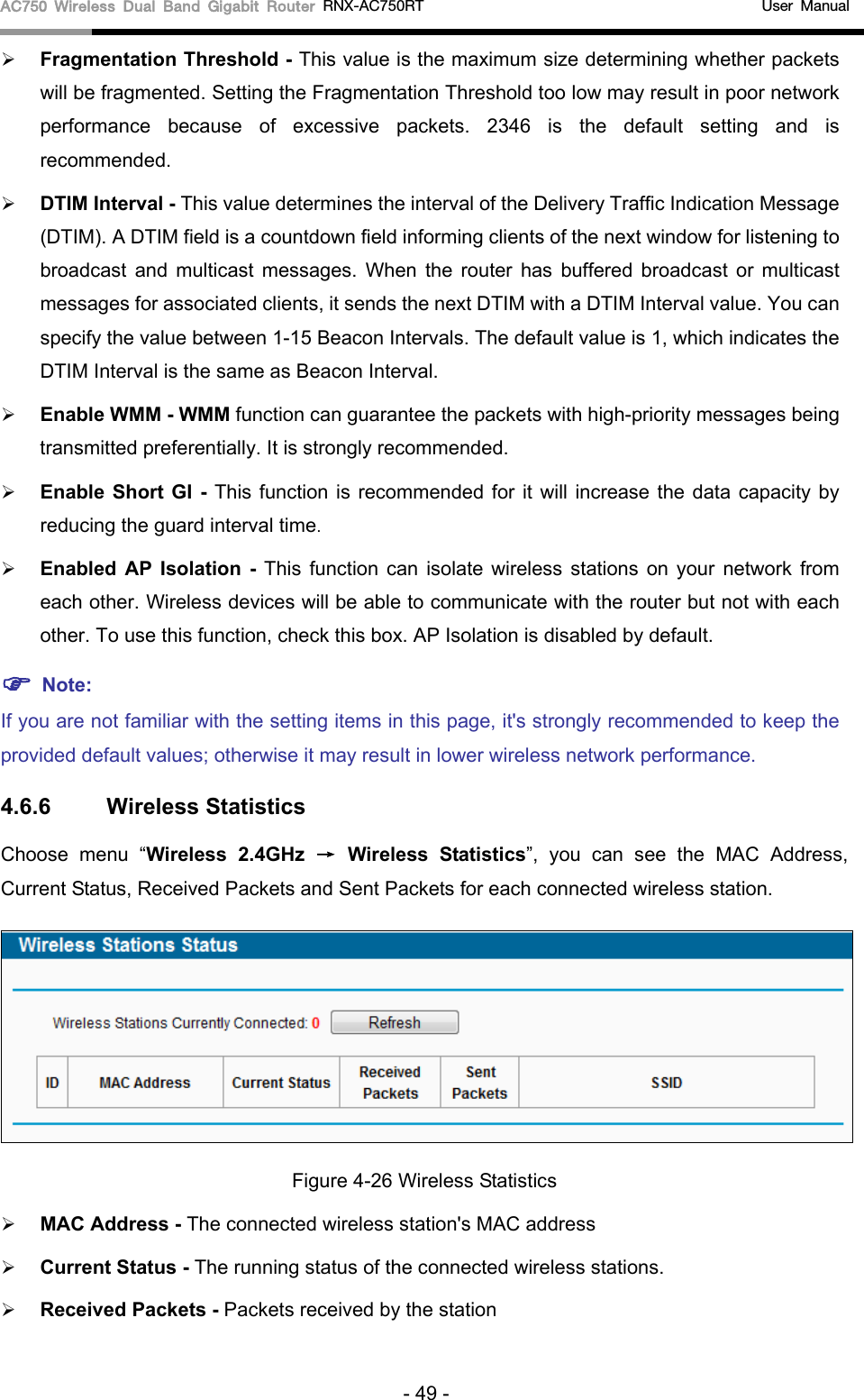 AC750 Wireless Dual Band Gigabit Router RNX-AC750RT                                             User Manual   Fragmentation Threshold - This value is the maximum size determining whether packets will be fragmented. Setting the Fragmentation Threshold too low may result in poor network performance  because of excessive packets. 2346 is the default setting and is recommended.    DTIM Interval - This value determines the interval of the Delivery Traffic Indication Message (DTIM). A DTIM field is a countdown field informing clients of the next window for listening to broadcast and multicast messages. When  the  router has buffered broadcast or multicast messages for associated clients, it sends the next DTIM with a DTIM Interval value. You can specify the value between 1-15 Beacon Intervals. The default value is 1, which indicates the DTIM Interval is the same as Beacon Interval.    Enable WMM - WMM function can guarantee the packets with high-priority messages being transmitted preferentially. It is strongly recommended.    Enable Short GI - This function is recommended for it will increase the data capacity by reducing the guard interval time.    Enabled AP Isolation -  This function can isolate wireless stations on your network from each other. Wireless devices will be able to communicate with the router but not with each other. To use this function, check this box. AP Isolation is disabled by default.  Note:   If you are not familiar with the setting items in this page, it&apos;s strongly recommended to keep the provided default values; otherwise it may result in lower wireless network performance. 4.6.6 Wireless Statistics Choose menu “Wireless 2.4GHz → Wireless Statistics”,  you can see the MAC Address, Current Status, Received Packets and Sent Packets for each connected wireless station.  Figure 4-26 Wireless Statistics  MAC Address - The connected wireless station&apos;s MAC address  Current Status - The running status of the connected wireless stations.  Received Packets - Packets received by the station - 49 - 
