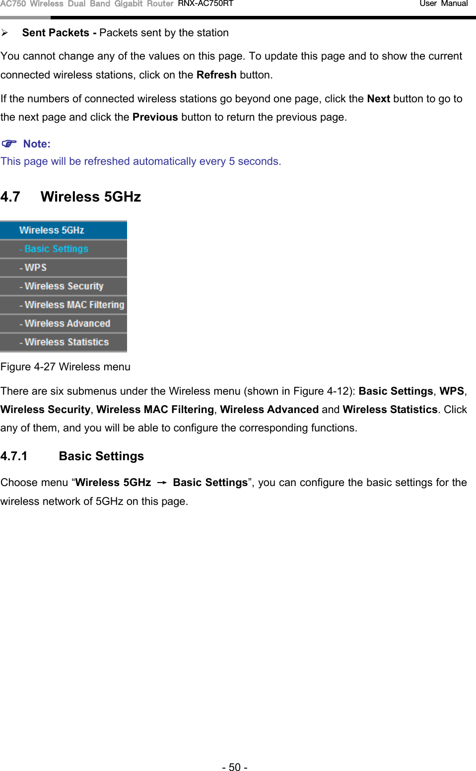 AC750 Wireless Dual Band Gigabit Router RNX-AC750RT                                             User Manual   Sent Packets - Packets sent by the station You cannot change any of the values on this page. To update this page and to show the current connected wireless stations, click on the Refresh button.   If the numbers of connected wireless stations go beyond one page, click the Next button to go to the next page and click the Previous button to return the previous page.  Note:   This page will be refreshed automatically every 5 seconds. 4.7 Wireless 5GHz  Figure 4-27 Wireless menu There are six submenus under the Wireless menu (shown in Figure 4-12): Basic Settings, WPS, Wireless Security, Wireless MAC Filtering, Wireless Advanced and Wireless Statistics. Click any of them, and you will be able to configure the corresponding functions.   4.7.1 Basic Settings Choose menu “Wireless 5GHz → Basic Settings”, you can configure the basic settings for the wireless network of 5GHz on this page. - 50 - 