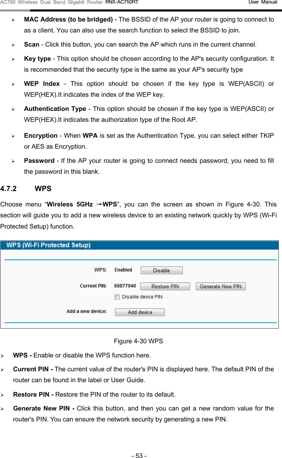 AC750 Wireless Dual Band Gigabit Router RNX-AC750RT                                             User Manual   MAC Address (to be bridged) - The BSSID of the AP your router is going to connect to as a client. You can also use the search function to select the BSSID to join.  Scan - Click this button, you can search the AP which runs in the current channel.  Key type - This option should be chosen according to the AP&apos;s security configuration. It is recommended that the security type is the same as your AP&apos;s security type  WEP Index - This option should be chosen if the key type is WEP(ASCII) or WEP(HEX).It indicates the index of the WEP key.  Authentication Type - This option should be chosen if the key type is WEP(ASCII) or WEP(HEX).It indicates the authorization type of the Root AP.  Encryption - When WPA is set as the Authentication Type, you can select either TKIP or AES as Encryption.  Password - If the AP your router is going to connect needs password, you need to fill the password in this blank. 4.7.2 WPS Choose menu “Wireless 5GHz →WPS”, you can the screen as shown in Figure  4-30.  This section will guide you to add a new wireless device to an existing network quickly by WPS (Wi-Fi Protected Setup) function.    Figure 4-30 WPS  WPS - Enable or disable the WPS function here.    Current PIN - The current value of the router&apos;s PIN is displayed here. The default PIN of the router can be found in the label or User Guide.    Restore PIN - Restore the PIN of the router to its default.    Generate New PIN -  Click this button, and then you can get a new random value for the router&apos;s PIN. You can ensure the network security by generating a new PIN.   - 53 - 