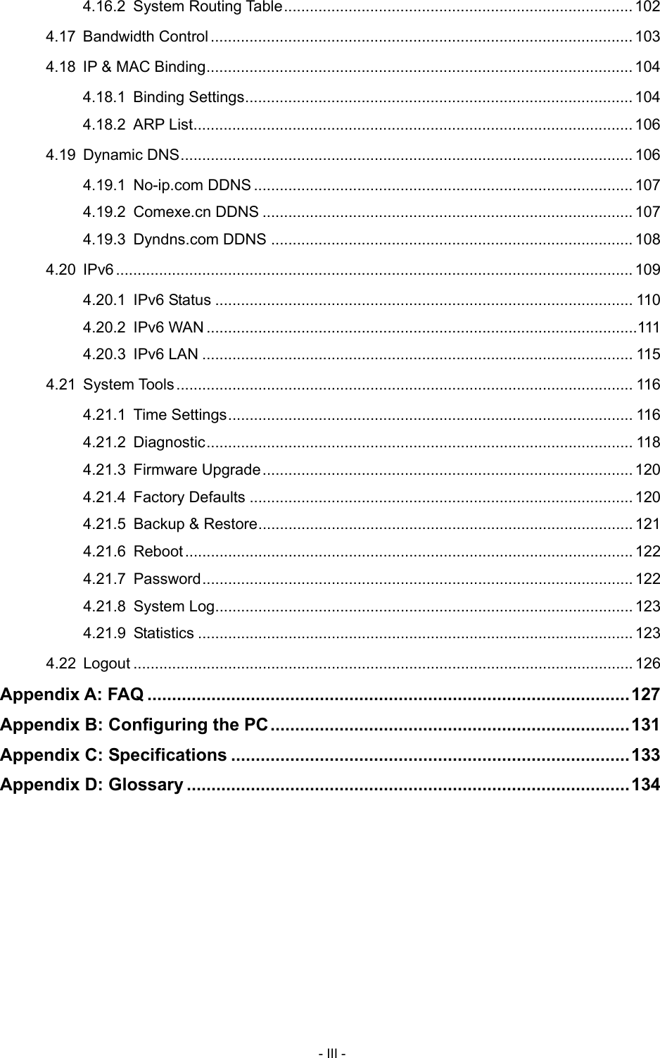  4.16.2 System Routing Table ................................................................................. 102 4.17 Bandwidth Control .................................................................................................. 103 4.18 IP &amp; MAC Binding ................................................................................................... 104 4.18.1 Binding Settings .......................................................................................... 104 4.18.2 ARP List ...................................................................................................... 106 4.19 Dynamic DNS ......................................................................................................... 106 4.19.1 No-ip.com DDNS ........................................................................................ 107 4.19.2 Comexe.cn DDNS ...................................................................................... 107 4.19.3 Dyndns.com DDNS .................................................................................... 108 4.20 IPv6 ........................................................................................................................ 109 4.20.1 IPv6 Status ................................................................................................. 110 4.20.2 IPv6 WAN .................................................................................................... 111 4.20.3 IPv6 LAN .................................................................................................... 115 4.21 System Tools .......................................................................................................... 116 4.21.1 Time Settings .............................................................................................. 116 4.21.2 Diagnostic ................................................................................................... 118 4.21.3 Firmware Upgrade ...................................................................................... 120 4.21.4 Factory Defaults ......................................................................................... 120 4.21.5 Backup &amp; Restore ....................................................................................... 121 4.21.6 Reboot ........................................................................................................ 122 4.21.7 Password .................................................................................................... 122 4.21.8 System Log ................................................................................................. 123 4.21.9 Statistics ..................................................................................................... 123 4.22 Logout .................................................................................................................... 126 Appendix A: FAQ .................................................................................................. 127 Appendix B: Configuring the PC ......................................................................... 131 Appendix C: Specifications ................................................................................. 133 Appendix D: Glossary .......................................................................................... 134   - III - 