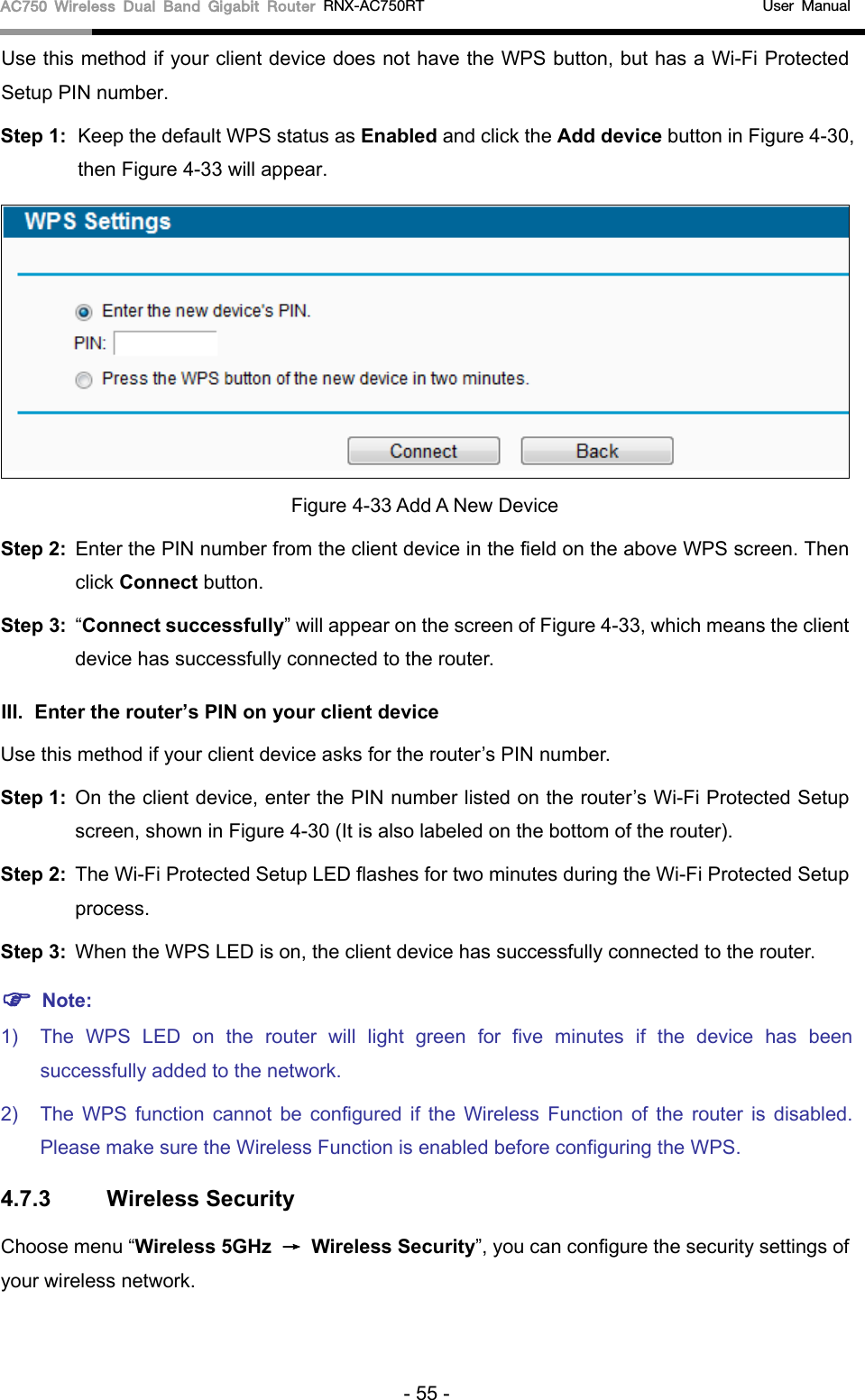 AC750 Wireless Dual Band Gigabit Router RNX-AC750RT                                             User Manual  Use this method if your client device does not have the WPS button, but has a Wi-Fi Protected Setup PIN number. Step 1: Keep the default WPS status as Enabled and click the Add device button in Figure 4-30, then Figure 4-33 will appear.    Figure 4-33 Add A New Device Step 2: Enter the PIN number from the client device in the field on the above WPS screen. Then click Connect button. Step 3: “Connect successfully” will appear on the screen of Figure 4-33, which means the client device has successfully connected to the router. III. Enter the router’s PIN on your client device Use this method if your client device asks for the router’s PIN number.   Step 1: On the client device, enter the PIN number listed on the router’s Wi-Fi Protected Setup screen, shown in Figure 4-30 (It is also labeled on the bottom of the router). Step 2: The Wi-Fi Protected Setup LED flashes for two minutes during the Wi-Fi Protected Setup process.   Step 3: When the WPS LED is on, the client device has successfully connected to the router.    Note: 1) The  WPS LED on the  router will light green for five minutes if the device has been successfully added to the network. 2) The  WPS function cannot be configured if the Wireless Function of the  router is disabled. Please make sure the Wireless Function is enabled before configuring the WPS. 4.7.3 Wireless Security Choose menu “Wireless 5GHz → Wireless Security”, you can configure the security settings of your wireless network. - 55 - 
