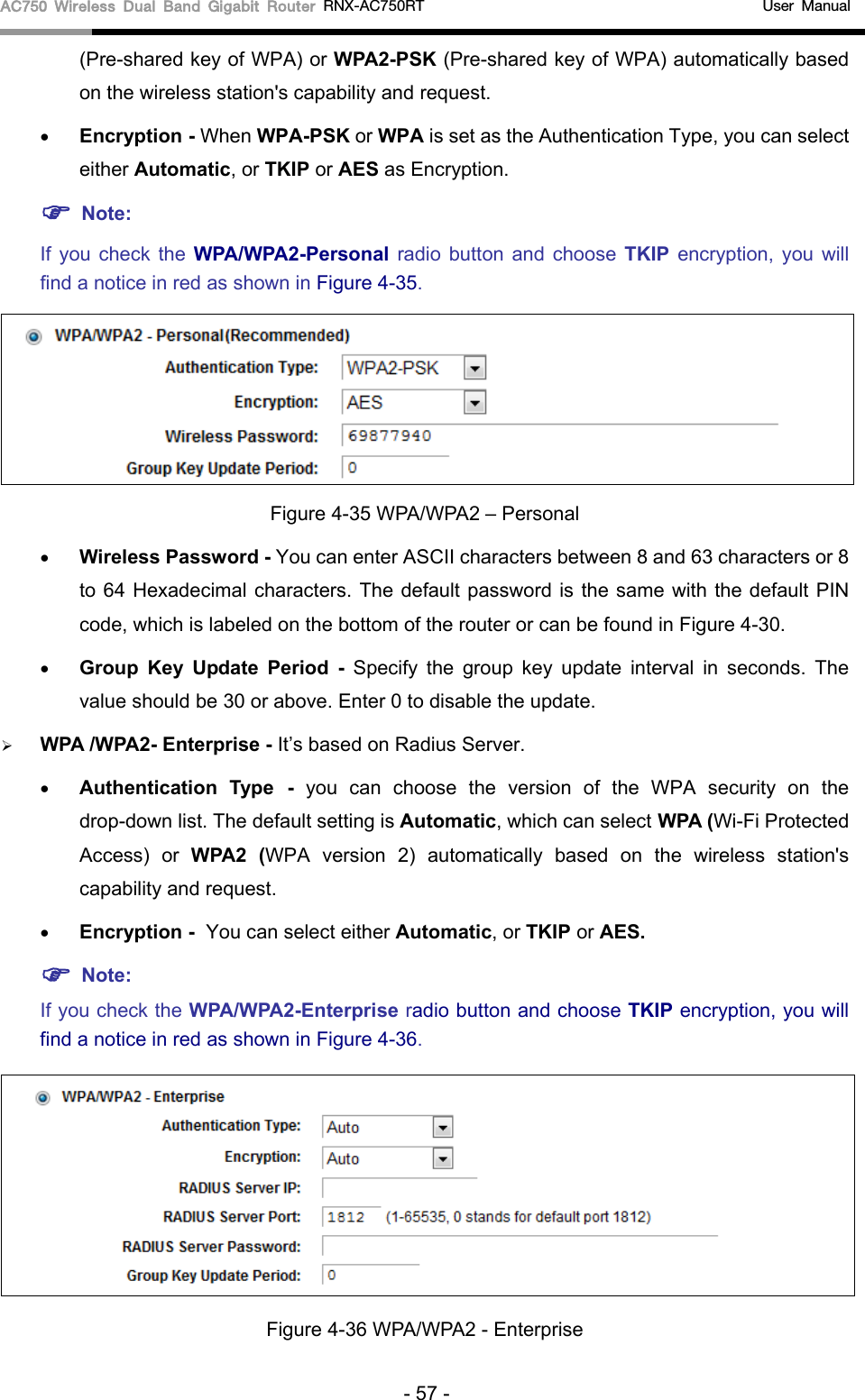 AC750 Wireless Dual Band Gigabit Router RNX-AC750RT                                             User Manual  (Pre-shared key of WPA) or WPA2-PSK (Pre-shared key of WPA) automatically based on the wireless station&apos;s capability and request. • Encryption - When WPA-PSK or WPA is set as the Authentication Type, you can select either Automatic, or TKIP or AES as Encryption.  Note:   If you check the WPA/WPA2-Personal radio button and choose TKIP encryption, you will find a notice in red as shown in Figure 4-35.  Figure 4-35 WPA/WPA2 – Personal • Wireless Password - You can enter ASCII characters between 8 and 63 characters or 8 to 64 Hexadecimal characters. The default password is the same with the default PIN code, which is labeled on the bottom of the router or can be found in Figure 4-30. • Group Key Update Period -  Specify the group key update interval in seconds. The value should be 30 or above. Enter 0 to disable the update.  WPA /WPA2- Enterprise - It’s based on Radius Server. • Authentication Type - you can choose the version of the WPA security on the drop-down list. The default setting is Automatic, which can select WPA (Wi-Fi Protected Access)  or  WPA2  (WPA version 2)  automatically based on the wireless station&apos;s capability and request. • Encryption - You can select either Automatic, or TKIP or AES.  Note: If you check the WPA/WPA2-Enterprise radio button and choose TKIP encryption, you will find a notice in red as shown in Figure 4-36.  Figure 4-36 WPA/WPA2 - Enterprise - 57 - 