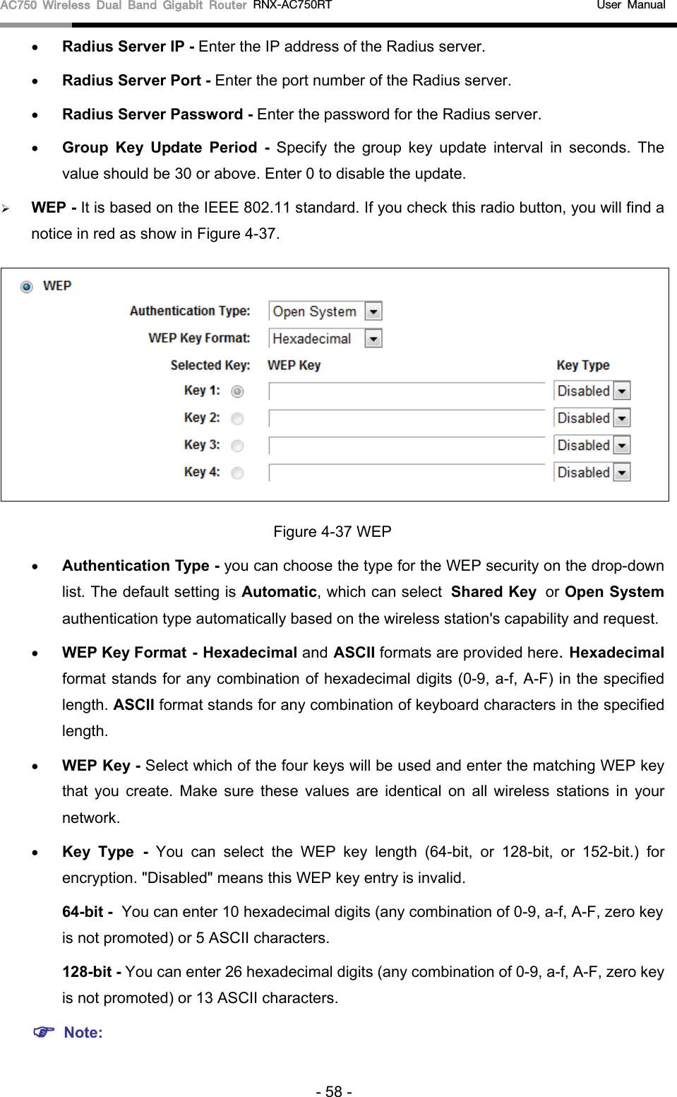 AC750 Wireless Dual Band Gigabit Router RNX-AC750RT                                             User Manual  • Radius Server IP - Enter the IP address of the Radius server. • Radius Server Port - Enter the port number of the Radius server. • Radius Server Password - Enter the password for the Radius server. • Group Key Update Period -  Specify the group key update interval in seconds. The value should be 30 or above. Enter 0 to disable the update.  WEP - It is based on the IEEE 802.11 standard. If you check this radio button, you will find a notice in red as show in Figure 4-37.    Figure 4-37 WEP • Authentication Type - you can choose the type for the WEP security on the drop-down list. The default setting is Automatic, which can select Shared Key or Open System authentication type automatically based on the wireless station&apos;s capability and request. • WEP Key Format - Hexadecimal and ASCII formats are provided here. Hexadecimal format stands for any combination of hexadecimal digits (0-9, a-f, A-F) in the specified length. ASCII format stands for any combination of keyboard characters in the specified length.   • WEP Key - Select which of the four keys will be used and enter the matching WEP key that you create.  Make sure these values are identical on all wireless stations in your network.   • Key Type - You can select the WEP key length (64-bit, or 128-bit, or 152-bit.) for encryption. &quot;Disabled&quot; means this WEP key entry is invalid. 64-bit - You can enter 10 hexadecimal digits (any combination of 0-9, a-f, A-F, zero key is not promoted) or 5 ASCII characters.   128-bit - You can enter 26 hexadecimal digits (any combination of 0-9, a-f, A-F, zero key is not promoted) or 13 ASCII characters.    Note: - 58 - 
