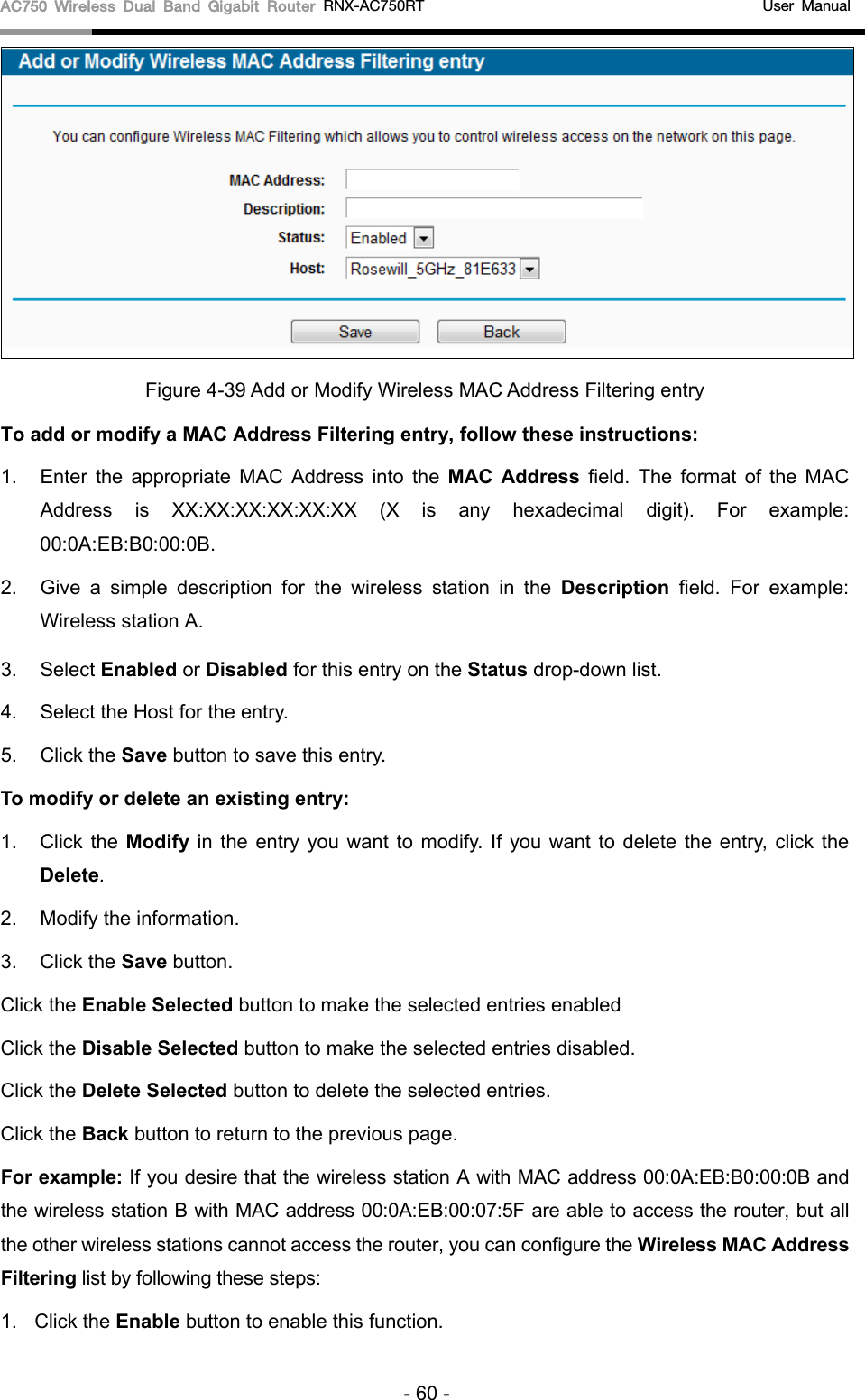 AC750 Wireless Dual Band Gigabit Router RNX-AC750RT                                             User Manual   Figure 4-39 Add or Modify Wireless MAC Address Filtering entry To add or modify a MAC Address Filtering entry, follow these instructions: 1. Enter the appropriate MAC Address into the MAC Address field. The format of the MAC Address is XX:XX:XX:XX:XX:XX (X is any hexadecimal digit). For example: 00:0A:EB:B0:00:0B.   2. Give a simple description for the  wireless station in the Description field. For example: Wireless station A. 3. Select Enabled or Disabled for this entry on the Status drop-down list. 4. Select the Host for the entry. 5. Click the Save button to save this entry. To modify or delete an existing entry: 1. Click the Modify  in the entry you want to modify. If you want to delete the entry, click the Delete. 2. Modify the information.   3. Click the Save button. Click the Enable Selected button to make the selected entries enabled Click the Disable Selected button to make the selected entries disabled. Click the Delete Selected button to delete the selected entries. Click the Back button to return to the previous page. For example: If you desire that the wireless station A with MAC address 00:0A:EB:B0:00:0B and the wireless station B with MAC address 00:0A:EB:00:07:5F are able to access the router, but all the other wireless stations cannot access the router, you can configure the Wireless MAC Address Filtering list by following these steps: 1. Click the Enable button to enable this function. - 60 - 