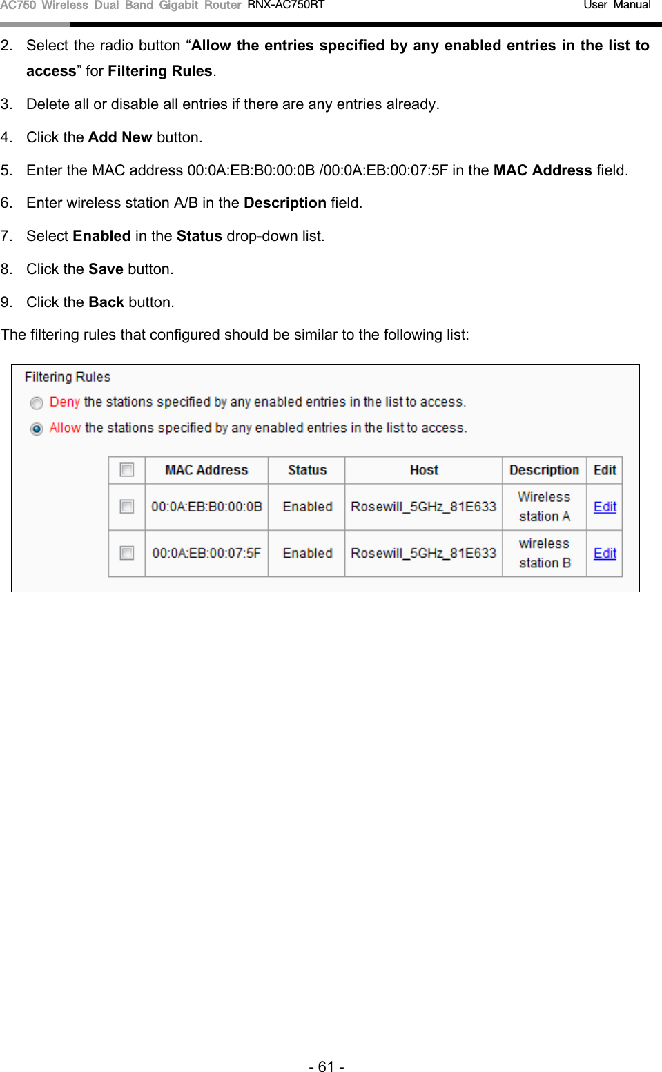 AC750 Wireless Dual Band Gigabit Router RNX-AC750RT                                             User Manual  2. Select the radio button “Allow the entries specified by any enabled entries in the list to access” for Filtering Rules. 3. Delete all or disable all entries if there are any entries already. 4. Click the Add New button.   5.  Enter the MAC address 00:0A:EB:B0:00:0B /00:0A:EB:00:07:5F in the MAC Address field. 6.  Enter wireless station A/B in the Description field. 7.  Select Enabled in the Status drop-down list. 8.  Click the Save button. 9. Click the Back button. The filtering rules that configured should be similar to the following list:  - 61 - 