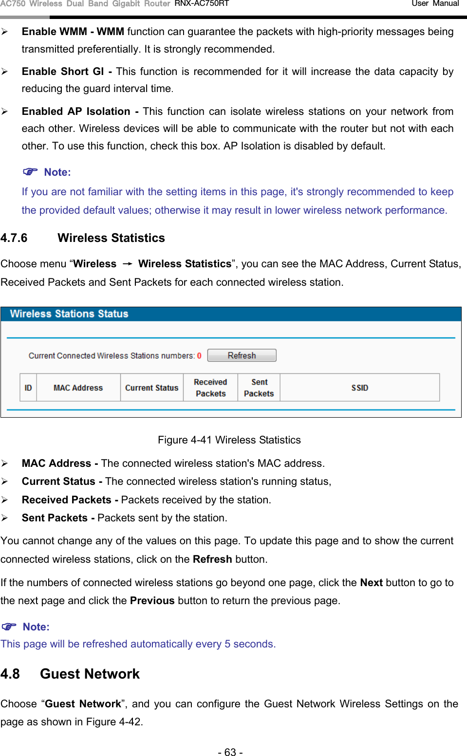 AC750 Wireless Dual Band Gigabit Router RNX-AC750RT                                             User Manual   Enable WMM - WMM function can guarantee the packets with high-priority messages being transmitted preferentially. It is strongly recommended.    Enable Short GI - This function is recommended for it will increase the data capacity by reducing the guard interval time.    Enabled AP Isolation  -  This function can isolate wireless stations on your network from each other. Wireless devices will be able to communicate with the router but not with each other. To use this function, check this box. AP Isolation is disabled by default.  Note:   If you are not familiar with the setting items in this page, it&apos;s strongly recommended to keep the provided default values; otherwise it may result in lower wireless network performance. 4.7.6 Wireless Statistics Choose menu “Wireless → Wireless Statistics”, you can see the MAC Address, Current Status, Received Packets and Sent Packets for each connected wireless station.  Figure 4-41 Wireless Statistics  MAC Address - The connected wireless station&apos;s MAC address.  Current Status - The connected wireless station&apos;s running status,  Received Packets - Packets received by the station.  Sent Packets - Packets sent by the station. You cannot change any of the values on this page. To update this page and to show the current connected wireless stations, click on the Refresh button.   If the numbers of connected wireless stations go beyond one page, click the Next button to go to the next page and click the Previous button to return the previous page.  Note:   This page will be refreshed automatically every 5 seconds. 4.8 Guest Network Choose “Guest Network”, and you can configure the Guest Network Wireless Settings on the page as shown in Figure 4-42. - 63 - 