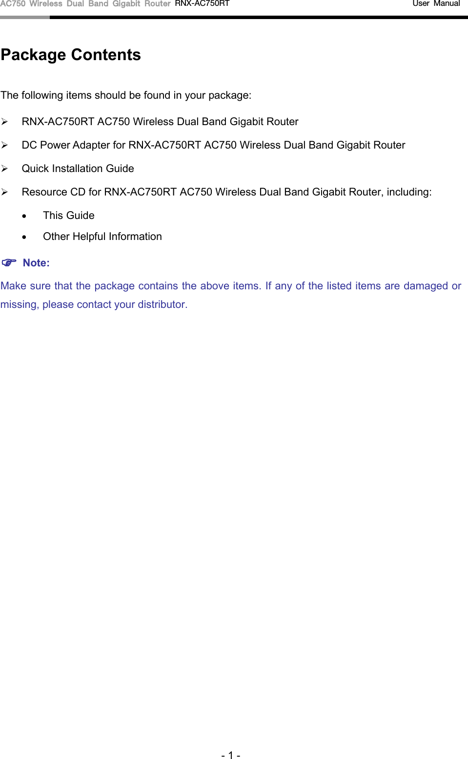 AC750 Wireless Dual Band Gigabit Router RNX-AC750RT                                             User Manual  Package Contents The following items should be found in your package:  RNX-AC750RT AC750 Wireless Dual Band Gigabit Router  DC Power Adapter for RNX-AC750RT AC750 Wireless Dual Band Gigabit Router  Quick Installation Guide  Resource CD for RNX-AC750RT AC750 Wireless Dual Band Gigabit Router, including: • This Guide • Other Helpful Information  Note: Make sure that the package contains the above items. If any of the listed items are damaged or missing, please contact your distributor. - 1 - 