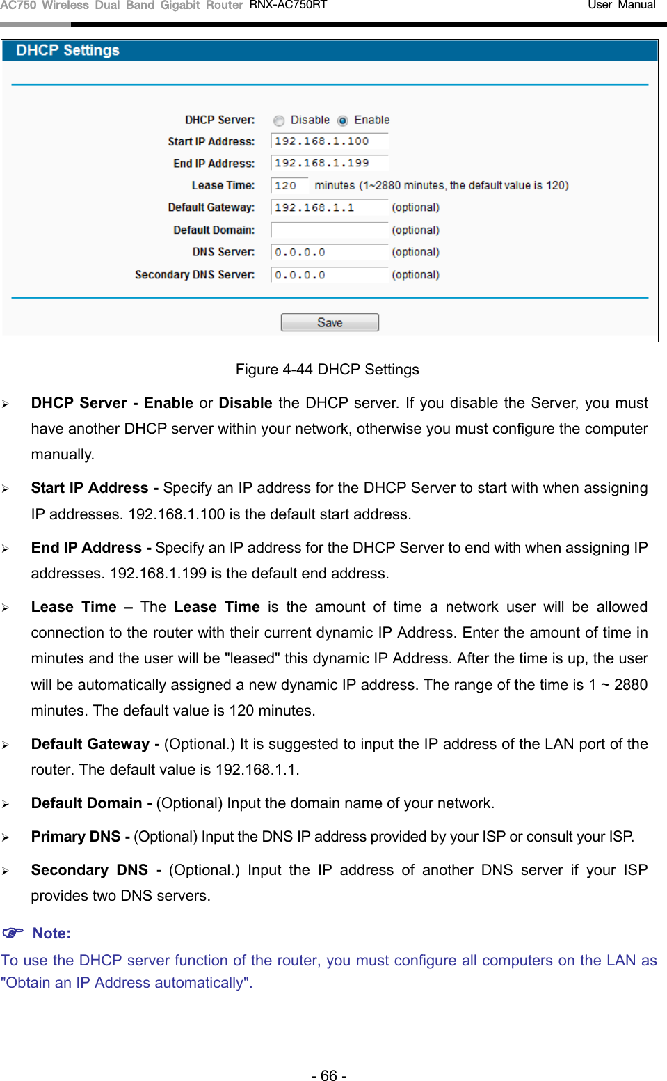 AC750 Wireless Dual Band Gigabit Router RNX-AC750RT                                             User Manual   Figure 4-44 DHCP Settings  DHCP Server - Enable or Disable the DHCP server. If you disable the Server, you must have another DHCP server within your network, otherwise you must configure the computer manually.  Start IP Address - Specify an IP address for the DHCP Server to start with when assigning IP addresses. 192.168.1.100 is the default start address.  End IP Address - Specify an IP address for the DHCP Server to end with when assigning IP addresses. 192.168.1.199 is the default end address.  Lease Time – The  Lease Time is the amount of time a network user will be allowed connection to the router with their current dynamic IP Address. Enter the amount of time in minutes and the user will be &quot;leased&quot; this dynamic IP Address. After the time is up, the user will be automatically assigned a new dynamic IP address. The range of the time is 1 ~ 2880 minutes. The default value is 120 minutes.  Default Gateway - (Optional.) It is suggested to input the IP address of the LAN port of the router. The default value is 192.168.1.1.  Default Domain - (Optional) Input the domain name of your network.  Primary DNS - (Optional) Input the DNS IP address provided by your ISP or consult your ISP.  Secondary DNS -  (Optional.) Input the IP address of another DNS server if your ISP provides two DNS servers.  Note: To use the DHCP server function of the router, you must configure all computers on the LAN as &quot;Obtain an IP Address automatically&quot;. - 66 - 