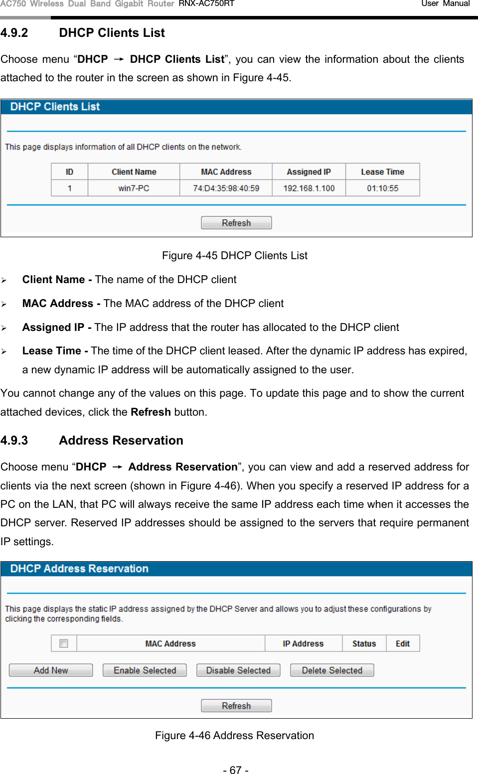 AC750 Wireless Dual Band Gigabit Router RNX-AC750RT                                             User Manual  4.9.2 DHCP Clients List Choose menu “DHCP → DHCP Clients List”, you can view the information about the clients attached to the router in the screen as shown in Figure 4-45.  Figure 4-45 DHCP Clients List  Client Name - The name of the DHCP client    MAC Address - The MAC address of the DHCP client    Assigned IP - The IP address that the router has allocated to the DHCP client  Lease Time - The time of the DHCP client leased. After the dynamic IP address has expired, a new dynamic IP address will be automatically assigned to the user.     You cannot change any of the values on this page. To update this page and to show the current attached devices, click the Refresh button. 4.9.3 Address Reservation Choose menu “DHCP → Address Reservation”, you can view and add a reserved address for clients via the next screen (shown in Figure 4-46). When you specify a reserved IP address for a PC on the LAN, that PC will always receive the same IP address each time when it accesses the DHCP server. Reserved IP addresses should be assigned to the servers that require permanent IP settings.    Figure 4-46 Address Reservation - 67 - 