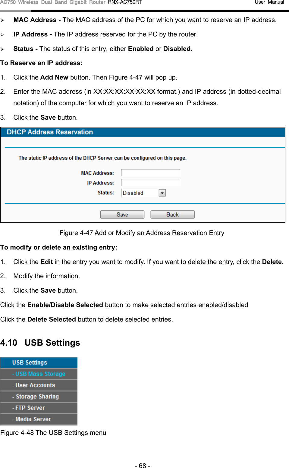 AC750 Wireless Dual Band Gigabit Router RNX-AC750RT                                             User Manual   MAC Address - The MAC address of the PC for which you want to reserve an IP address.  IP Address - The IP address reserved for the PC by the router.  Status - The status of this entry, either Enabled or Disabled. To Reserve an IP address:   1. Click the Add New button. Then Figure 4-47 will pop up. 2. Enter the MAC address (in XX:XX:XX:XX:XX:XX format.) and IP address (in dotted-decimal notation) of the computer for which you want to reserve an IP address.   3. Click the Save button.    Figure 4-47 Add or Modify an Address Reservation Entry To modify or delete an existing entry: 1. Click the Edit in the entry you want to modify. If you want to delete the entry, click the Delete. 2. Modify the information.   3. Click the Save button. Click the Enable/Disable Selected button to make selected entries enabled/disabled Click the Delete Selected button to delete selected entries. 4.10 USB Settings    Figure 4-48 The USB Settings menu - 68 - 