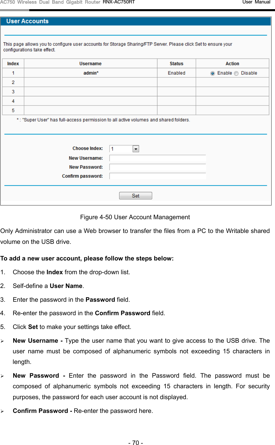 AC750 Wireless Dual Band Gigabit Router RNX-AC750RT                                             User Manual   Figure 4-50 User Account Management Only Administrator can use a Web browser to transfer the files from a PC to the Writable shared volume on the USB drive.   To add a new user account, please follow the steps below: 1. Choose the Index from the drop-down list. 2.  Self-define a User Name. 3. Enter the password in the Password field. 4. Re-enter the password in the Confirm Password field. 5. Click Set to make your settings take effect.  New Username - Type the user name that you want to give access to the USB drive. The user name must be composed of alphanumeric symbols not exceeding 15 characters in length.    New  Password  -  Enter the password in the Password field. The password must be composed of alphanumeric symbols not exceeding 15 characters in length. For security purposes, the password for each user account is not displayed.    Confirm Password - Re-enter the password here.    - 70 - 