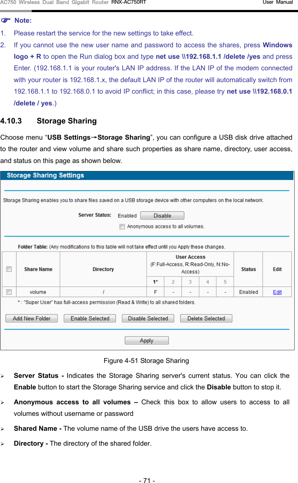 AC750 Wireless Dual Band Gigabit Router RNX-AC750RT                                             User Manual   Note: 1. Please restart the service for the new settings to take effect.   2. If you cannot use the new user name and password to access the shares, press Windows logo + R to open the Run dialog box and type net use \\192.168.1.1 /delete /yes and press Enter. (192.168.1.1 is your router&apos;s LAN IP address. If the LAN IP of the modem connected with your router is 192.168.1.x, the default LAN IP of the router will automatically switch from 192.168.1.1 to 192.168.0.1 to avoid IP conflict; in this case, please try net use \\192.168.0.1 /delete / yes.) 4.10.3 Storage Sharing Choose menu “USB Settings→Storage Sharing”, you can configure a USB disk drive attached to the router and view volume and share such properties as share name, directory, user access, and status on this page as shown below.  Figure 4-51 Storage Sharing  Server Status  - Indicates the Storage Sharing  server&apos;s  current status. You can click the Enable button to start the Storage Sharing service and click the Disable button to stop it.    Anonymous access to all volumes  – Check this box to allow users  to  access to all volumes without username or password  Shared Name - The volume name of the USB drive the users have access to.    Directory - The directory of the shared folder.   - 71 - 