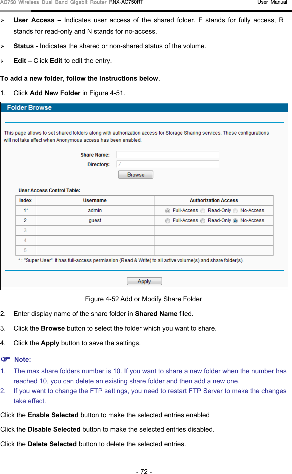 AC750 Wireless Dual Band Gigabit Router RNX-AC750RT                                             User Manual   User Access – Indicates user access of the shared  folder. F stands for fully access, R stands for read-only and N stands for no-access.    Status - Indicates the shared or non-shared status of the volume.    Edit – Click Edit to edit the entry. To add a new folder, follow the instructions below. 1. Click Add New Folder in Figure 4-51.  Figure 4-52 Add or Modify Share Folder 2. Enter display name of the share folder in Shared Name filed. 3.  Click the Browse button to select the folder which you want to share. 4. Click the Apply button to save the settings.  Note: 1. The max share folders number is 10. If you want to share a new folder when the number has reached 10, you can delete an existing share folder and then add a new one.   2. If you want to change the FTP settings, you need to restart FTP Server to make the changes take effect.   Click the Enable Selected button to make the selected entries enabled Click the Disable Selected button to make the selected entries disabled. Click the Delete Selected button to delete the selected entries. - 72 - 