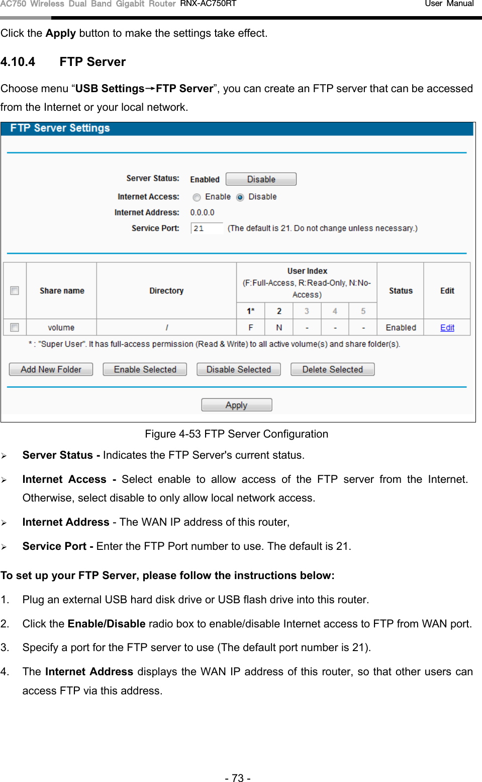 AC750 Wireless Dual Band Gigabit Router RNX-AC750RT                                             User Manual  Click the Apply button to make the settings take effect.   4.10.4 FTP Server Choose menu “USB Settings→FTP Server”, you can create an FTP server that can be accessed from the Internet or your local network.    Figure 4-53 FTP Server Configuration  Server Status - Indicates the FTP Server&apos;s current status.    Internet Access  -  Select enable to allow access of the FTP server from the Internet. Otherwise, select disable to only allow local network access.    Internet Address - The WAN IP address of this router,  Service Port - Enter the FTP Port number to use. The default is 21.   To set up your FTP Server, please follow the instructions below:   1. Plug an external USB hard disk drive or USB flash drive into this router.   2. Click the Enable/Disable radio box to enable/disable Internet access to FTP from WAN port.   3.  Specify a port for the FTP server to use (The default port number is 21).   4. The Internet Address displays the WAN IP address of this router, so that other users can access FTP via this address.   - 73 - 
