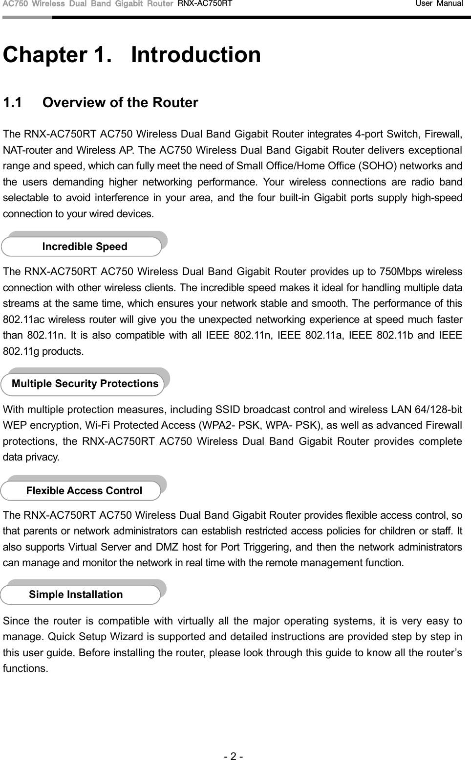 AC750 Wireless Dual Band Gigabit Router RNX-AC750RT                                             User Manual  Chapter 1.  Introduction 1.1 Overview of the Router The RNX-AC750RT AC750 Wireless Dual Band Gigabit Router integrates 4-port Switch, Firewall, NAT-router and Wireless AP. The AC750 Wireless Dual Band Gigabit Router delivers exceptional range and speed, which can fully meet the need of Small Office/Home Office (SOHO) networks and the users demanding higher networking performance. Your wireless connections are radio band selectable to avoid interference in your area, and the four built-in Gigabit ports supply high-speed connection to your wired devices.    The RNX-AC750RT AC750 Wireless Dual Band Gigabit Router provides up to 750Mbps wireless connection with other wireless clients. The incredible speed makes it ideal for handling multiple data streams at the same time, which ensures your network stable and smooth. The performance of this 802.11ac wireless router will give you the unexpected networking experience at speed much faster than 802.11n.  It is also  compatible with all IEEE 802.11n, IEEE 802.11a, IEEE 802.11b and IEEE 802.11g products.  With multiple protection measures, including SSID broadcast control and wireless LAN 64/128-bit WEP encryption, Wi-Fi Protected Access (WPA2- PSK, WPA- PSK), as well as advanced Firewall protections, the RNX-AC750RT AC750 Wireless Dual Band Gigabit Router provides complete data privacy.    The RNX-AC750RT AC750 Wireless Dual Band Gigabit Router provides flexible access control, so that parents or network administrators can establish restricted access policies for children or staff. It also supports Virtual Server and DMZ host for Port Triggering, and then the network administrators can manage and monitor the network in real time with the remote management function.    Since the router is compatible with virtually all the major operating systems, it is  very  easy to manage. Quick Setup Wizard is supported and detailed instructions are provided step by step in this user guide. Before installing the router, please look through this guide to know all the router’s functions. Simple Installation Flexible Access Control  Multiple Security Protections Incredible Speed  - 2 - 